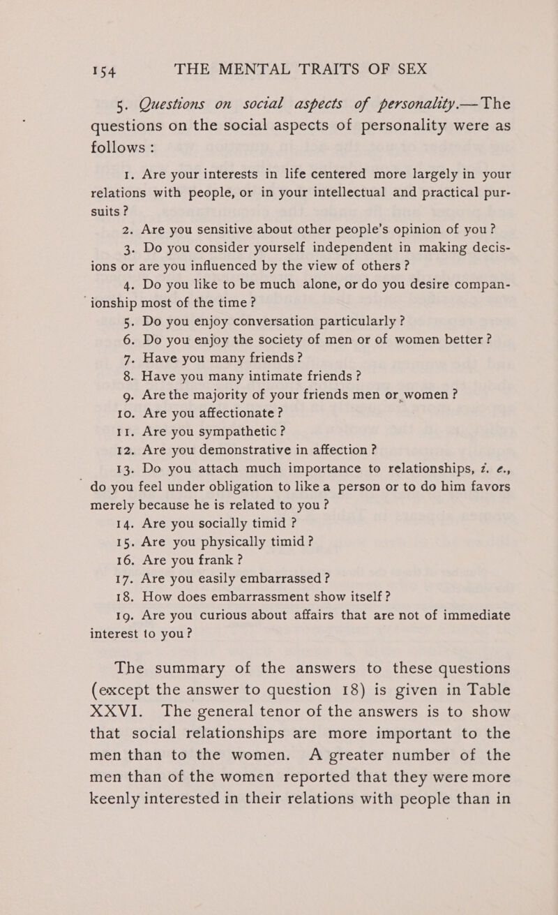 5. Questions on social aspects of personality.— The questions on the social aspects of personality were as follows : 1. Are your interests in life centered more largely in your relations with people, or in your intellectual and practical pur- suits ? 2. Are you sensitive about other people’s opinion of you ? 3. Do you consider yourself independent in making decis- ions or are you influenced by the view of others? 4. Do you like to be much alone, or do you desire compan- ‘ionship most of the time? 5. Do you enjoy conversation particularly ? 6. Do you enjoy the society of men or of women better ? 7. Have you many friends? 8. Have you many intimate friends? g. Are the majority of your friends men or women? 1o. Are you affectionate ? rr. Are you sympathetic? 12. Are you demonstrative in affection ? 13. Do you attach much importance to relationships, z. ¢., - do you feel under obligation to likea person or to do him favors merely because he is related to you? 14. Are you socially timid ? 15. Are you physically timid ? 16. Are you frank ? 17. Are you easily embarrassed ? 18. How does embarrassment show itself? 1g. Are you curious about affairs that are not of immediate interest to you? The summary of the answers to these questions (except the answer to question 18) is given in Table XXVI. The general tenor of the answers is to show that social relationships are more important to the men than to the women. A greater number of the men than of the women reported that they were more keenly interested in their relations with people than in
