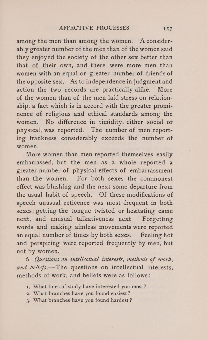 among the men than among the women. A consider- ably greater number of the men than of the women said they enjoyed the society of the other sex better than that of their own, and there were more men than women with an equal or greater number of friends of the opposite sex. As to independence in judgment and action the two records are practically alike. More of the women than of the men laid stress on relation- ship, a fact which is in accord with the greater promi- nence of religious and ethical standards among the women. No difference in timidity, either social or physical, was reported. The number of men report- ing frankness considerably exceeds the number of women. More women than men reported themselves easily embarrassed, but the men as a whole reported a greater number of physical effects of embarrassment than the women. For both sexes the commonest effect was blushing and the next some departure from the usual habit of speech. Of these modifications of speech unusual reticence was most frequent in both sexes; getting the tongue twisted or hesitating came next, and unusual talkativeness next Forgetting words and making aimless movements were reported an equal number of times by both sexes. Feeling hot and perspiring were reported frequently by men, but not by women. 6. Questions on tntellectual interests, methods of work, and beliefs—The questions on intellectual interests, methods of work, and beliefs were as follows: 1, What lines of study have interested you most? 2. What branches have you found easiest ? 3. What branches have you found hardest ?