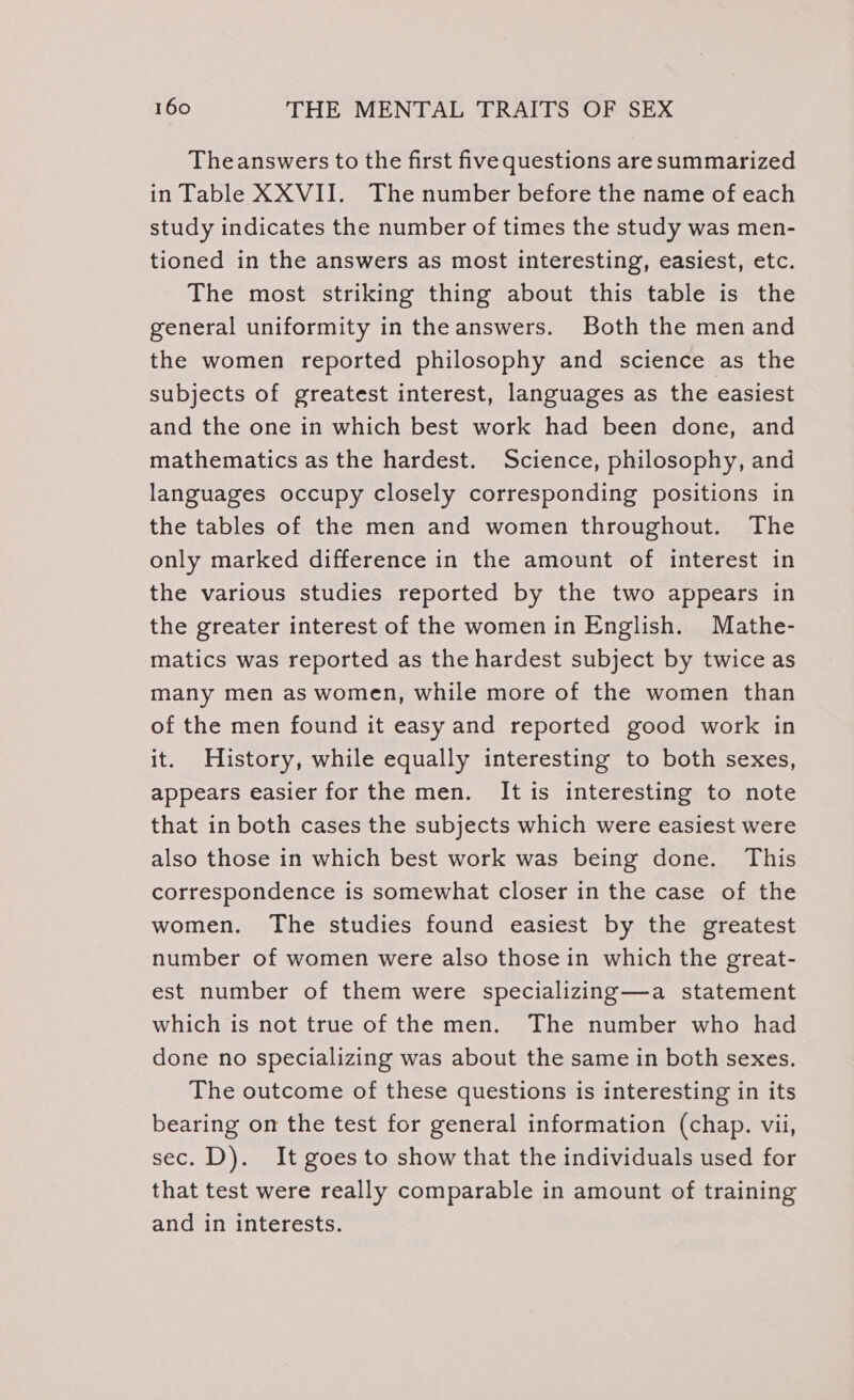 Theanswers to the first five questions are summarized in Table XXVII. The number before the name of each study indicates the number of times the study was men- tioned in the answers as most interesting, easiest, etc. The most striking thing about this table is the general uniformity in the answers. Both the men and the women reported philosophy and science as the subjects of greatest interest, languages as the easiest and the one in which best work had been done, and mathematics as the hardest. Science, philosophy, and languages occupy closely corresponding positions in the tables of the men and women throughout. The only marked difference in the amount of interest in the various studies reported by the two appears in the greater interest of the women in English. Mathe- matics was reported as the hardest subject by twice as many men as women, while more of the women than of the men found it easy and reported good work in it. History, while equally interesting to both sexes, appears easier for the men. It is interesting to note that in both cases the subjects which were easiest were also those in which best work was being done. This correspondence is somewhat closer in the case of the women. The studies found easiest by the greatest number of women were also those in which the great- est number of them were specializing—a statement which is not true of the men. The number who had done no specializing was about the same in both sexes. The outcome of these questions is interesting in its bearing on the test for general information (chap. vii, sec. D). It goes to show that the individuals used for that test were really comparable in amount of training and in interests.