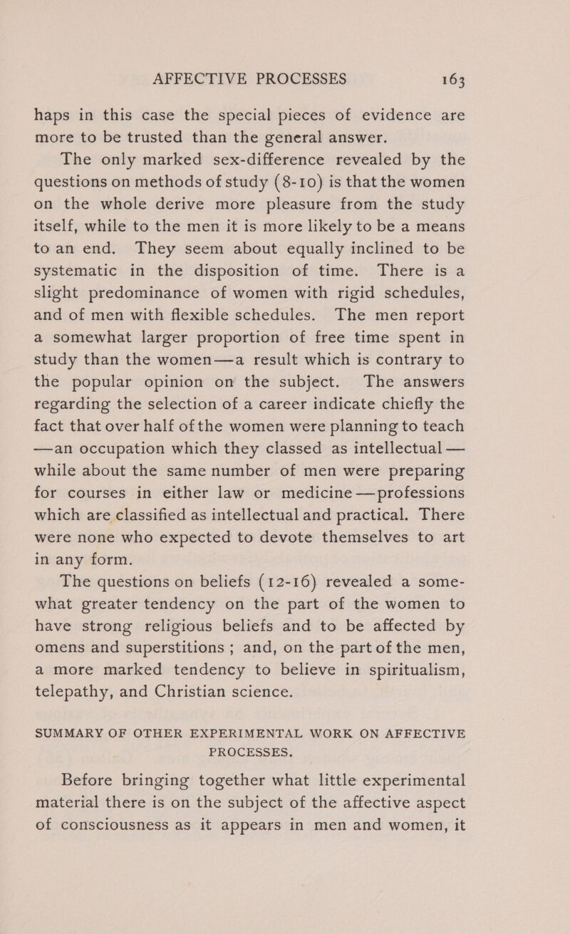 haps in this case the special pieces of evidence are more to be trusted than the general answer. The only marked sex-difference revealed by the questions on methods of study (8-10) is that the women on the whole derive more pleasure from the study itself, while to the men it is more likely to be a means toan end. They seem about equally inclined to be systematic in the disposition of time. There is a slight predominance of women with rigid schedules, and of men with flexible schedules. The men report a somewhat larger proportion of free time spent in study than the women—a result which is contrary to the popular opinion on the subject. The answers regarding the selection of a career indicate chiefly the fact that over half of the women were planning to teach —an occupation which they classed as intellectual — while about the same number of men were preparing for courses in either law or medicine —professions which are classified as intellectual and practical. There were none who expected to devote themselves to art in any form. The questions on beliefs (12-16) revealed a some- what greater tendency on the part of the women to have strong religious beliefs and to be affected by omens and superstitions ; and, on the part of the men, a more marked tendency to believe in spiritualism, telepathy, and Christian science. SUMMARY OF OTHER EXPERIMENTAL WORK ON AFFECTIVE PROCESSES. Before bringing together what little experimental material there is on the subject of the affective aspect of consciousness as it appears in men and women, it