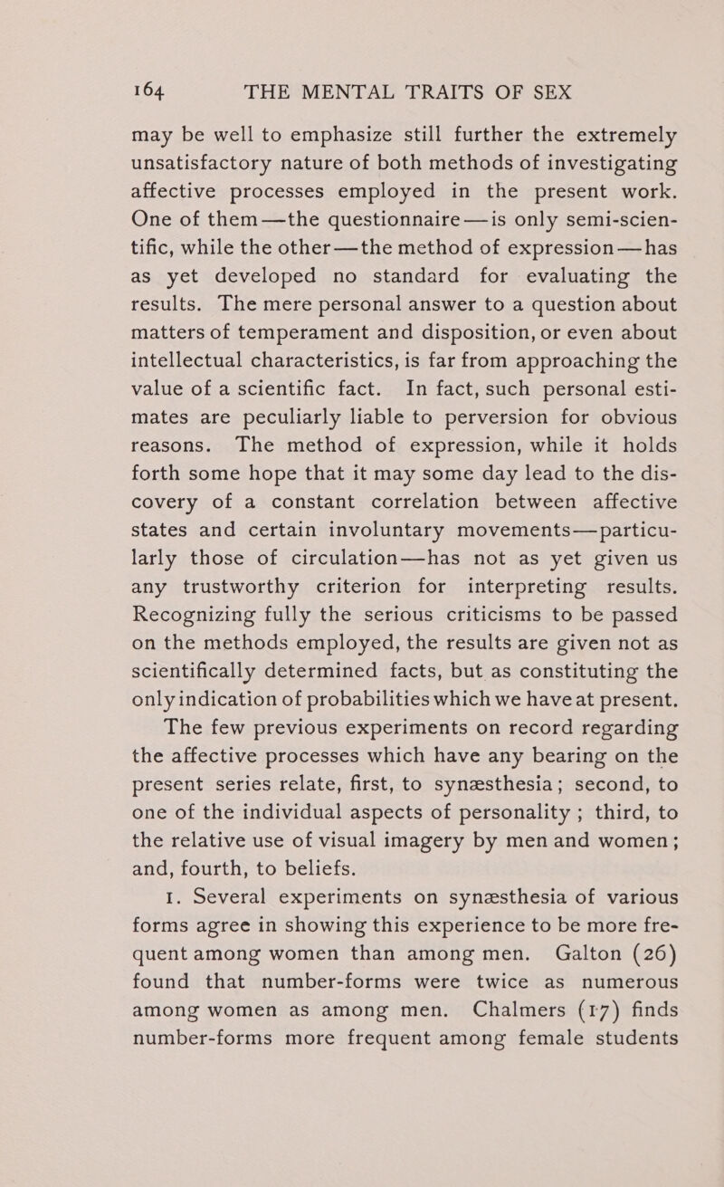 may be well to emphasize still further the extremely unsatisfactory nature of both methods of investigating affective processes employed in the present work. One of them—the questionnaire —is only semi-scien- tific, while the other—the method of expression— has as yet developed no standard for evaluating the results. The mere personal answer to a question about matters of temperament and disposition, or even about intellectual characteristics, is far from approaching the value of a scientific fact. In fact, such personal esti- mates are peculiarly liable to perversion for obvious reasons. The method of expression, while it holds forth some hope that it may some day lead to the dis- covery of a constant correlation between affective states and certain involuntary movements—particu- larly those of circulation—has not as yet given us any trustworthy criterion for interpreting results. Recognizing fully the serious criticisms to be passed on the methods employed, the results are given not as scientifically determined facts, but as constituting the only indication of probabilities which we have at present. The few previous experiments on record regarding the affective processes which have any bearing on the present series relate, first, to synesthesia; second, to one of the individual aspects of personality ; third, to the relative use of visual imagery by men and women; and, fourth, to beliefs. 1. Several experiments on synesthesia of various forms agree in showing this experience to be more fre- quent among women than among men. Galton (26) found that number-forms were twice as numerous among women as among men. Chalmers (17) finds number-forms more frequent among female students