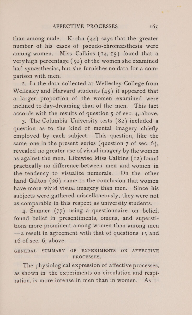 than among male. Krohn (44) says that the greater number of his cases of pseudo-chromesthesia were among women. Miss Calkins (14,15) found that a very high percentage (50) of the women she examined had synesthesias, but she furnishes no data for a com- parison with men. 2. In the data collected at Wellesley College from Wellesley and Harvard students (45) it appeared that a larger proportion of the women examined were inclined to day-dreaming than of the men. This fact accords with the results of question 5 of sec. 4, above. 3. The Columbia University tests (82) included a question as to the kind of mental imagery chiefly employed by each subject. This question, like the same one in the present series (question 7 of sec. 6), revealed no greater use of visual imagery by the women as against the men. Likewise Miss Calkins (12) found practically no difference between men and women in the tendency to visualize numerals. On the other hand Galton (26) came to the conclusion that women have more vivid visual imagery than men. Since his subjects were gathered miscellaneously, they were not as comparable in this respect as university students. 4. Sumner (77) using a questionnaire on belief, found belief in presentiments, omens, and supersti- tions more prominent among women than among men —a result in agreement with that of questions 15 and 16 of sec. 6, above. GENERAL SUMMARY OF EXPERIMENTS ON AFFECTIVE PROCESSES. The physiological expression of affective processes, as shown in the experiments on circulation and respi- ration, is more intense in men than in women. As to