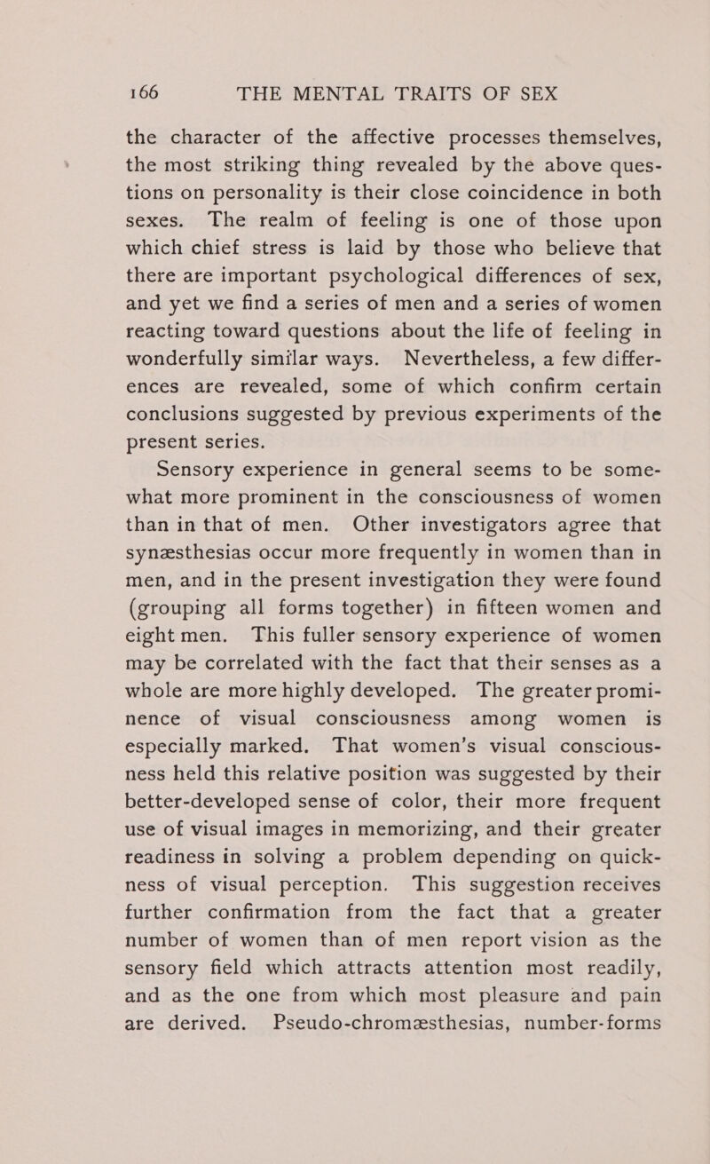 the character of the affective processes themselves, the most striking thing revealed by the above ques- tions on personality is their close coincidence in both sexes. The realm of feeling is one of those upon which chief stress is laid by those who believe that there are important psychological differences of sex, and yet we find a series of men and a series of women reacting toward questions about the life of feeling in wonderfully similar ways. Nevertheless, a few differ- ences are revealed, some of which confirm certain conclusions suggested by previous experiments of the present series. Sensory experience in general seems to be some- what more prominent in the consciousness of women than in that of men. Other investigators agree that synesthesias occur more frequently in women than in men, and in the present investigation they were found (grouping all forms together) in fifteen women and eight men. This fuller sensory experience of women may be correlated with the fact that their senses as a whole are more highly developed. The greater promi- nence of visual consciousness among women is especially marked. That women’s visual conscious- ness held this relative position was suggested by their better-developed sense of color, their more frequent use of visual images in memorizing, and their greater readiness in solving a problem depending on quick- ness of visual perception. This suggestion receives further confirmation from the fact that a greater number of women than of men report vision as the sensory field which attracts attention most readily, and as the one from which most pleasure and pain are derived. Pseudo-chromesthesias, number-forms