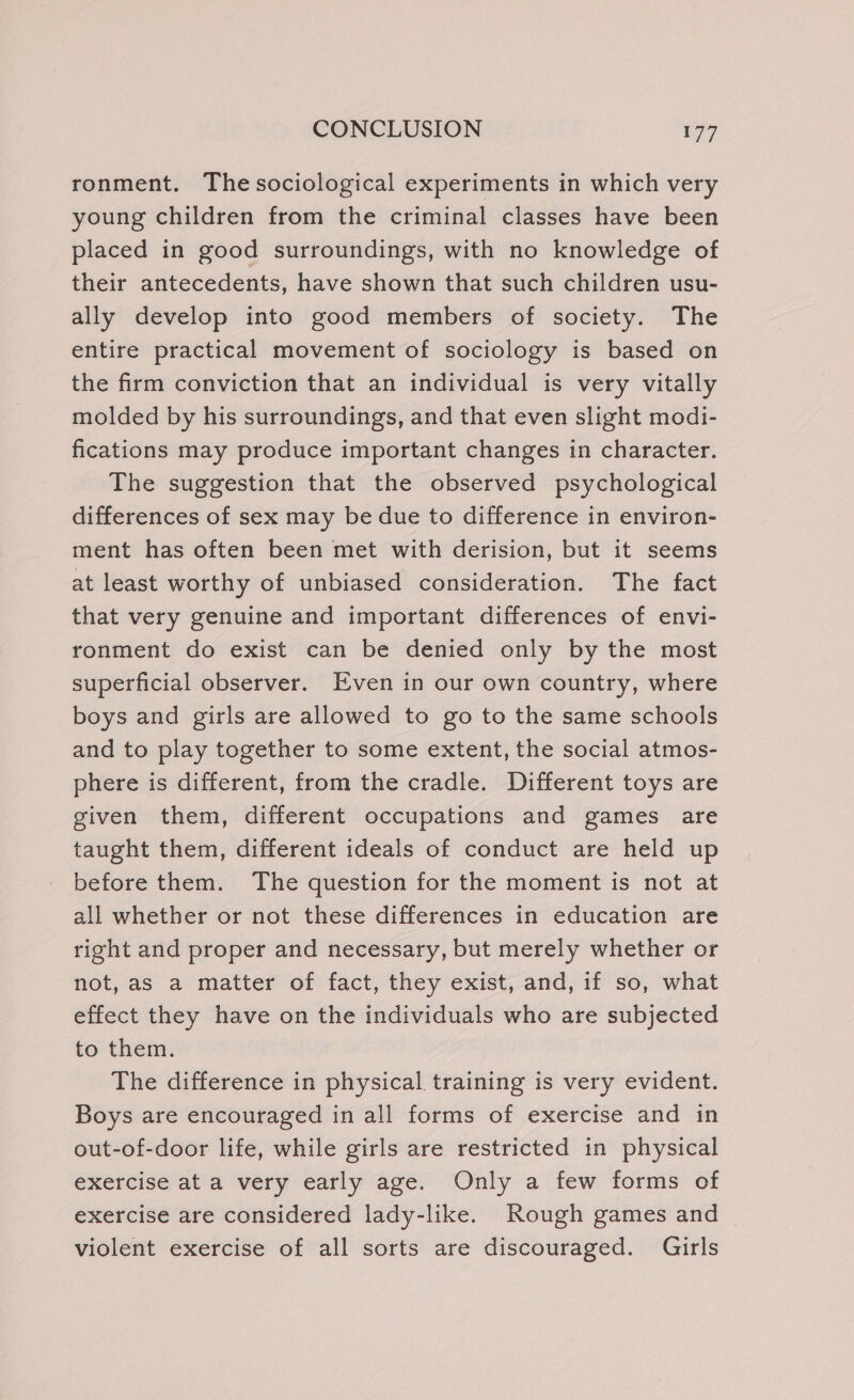 ronment. The sociological experiments in which very young children from the criminal classes have been placed in good surroundings, with no knowledge of their antecedents, have shown that such children usu- ally develop into good members of society. The entire practical movement of sociology is based on the firm conviction that an individual is very vitally molded by his surroundings, and that even slight modi- fications may produce important changes in character. The suggestion that the observed psychological differences of sex may be due to difference in environ- ment has often been met with derision, but it seems at least worthy of unbiased consideration. The fact that very genuine and important differences of envi- ronment do exist can be denied only by the most superficial observer. Even in our own country, where boys and girls are allowed to go to the same schools and to play together to some extent, the social atmos- phere is different, from the cradle. Different toys are given them, different occupations and games are taught them, different ideals of conduct are held up before them. The question for the moment is not at all whether or not these differences in education are right and proper and necessary, but merely whether or not, as a matter of fact, they exist, and, if so, what effect they have on the individuals who are subjected to them. The difference in physical training is very evident. Boys are encouraged in all forms of exercise and in out-of-door life, while girls are restricted in physical exercise at a very early age. Only a few forms of exercise are considered lady-like. Rough games and | violent exercise of all sorts are discouraged. Girls