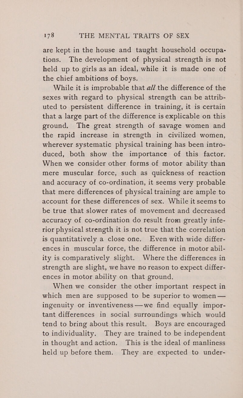 are kept in the house and taught household occupa- tions. The development of physical strength is not held up to girls as an ideal, while it is made one of the chief ambitions of boys. While it is improbable that a// the difference of the sexes with regard to physical strength can be attrib- uted to persistent difference in training, it is certain that a large part of the difference is explicable on this ground. The great strength of savage women and the rapid increase in strength in civilized women, wherever systematic physical training has been intro- duced, both show the importance of this factor. When we consider other forms of motor ability than mere muscular force, such as quickness of reaction and accuracy of co-ordination, it seems very probable that mere differences of physical training are ample to account for these differences of sex. While it seems to be true that slower rates of movement and decreased accuracy of co-ordination do result from greatly infe- rior physical strength it is not true that the correlation is quantitatively a close one. Even with wide differ- ences in muscular force, the difference in motor abil- ity is comparatively slight. Where the differences in strength are slight, we have no reason to expect differ- ences in motor ability on that ground. When we consider the other important respect in which men are supposed to be superior to women — ingenuity or inventiveness—we find equally impor- tant differences in social surroundings which would tend to bring about this result. Boys are encouraged to individuality. They are trained to be independent in thought andaction. This is the ideal of manliness held up before them. They are expected to under-