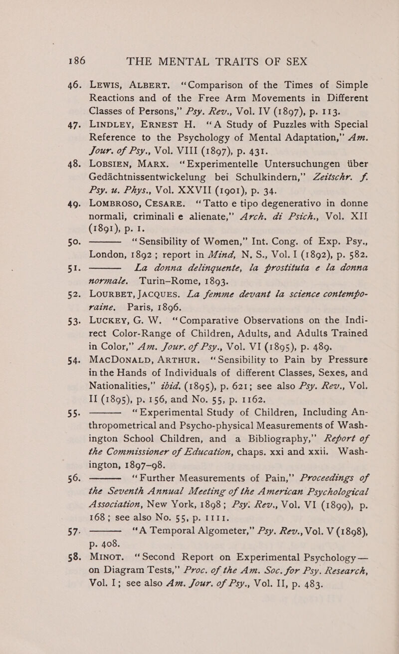 46. 47. 48. 49. 50. BY; 52. 53. 54. 55. 56. 57- 58. Lewis, ALBERT. ‘Comparison of the Times of Simple Reactions and of the Free Arm Movements in Different Classes of Persons,” Psy. Rev., Vol. IV (1897), p. 113. LINDLEY, ERNEST H. ‘A Study of Puzzles with Special Reference to the Psychology of Mental Adaptation,” Am. Jour. of Psy., Vol. VIII (1897), p. 431. LoBSIEN, MARX. ‘“Experimentelle Untersuchungen iber Gedachtnissentwickelung bei Schulkindern,” Zeztschr. f. Psy. u. Phys., Vol. XXVII (1901), p. 34. LOMBROSO, CESARE. ‘Tatto e tipo degenerativo in donne normali, criminalie alienate,” Arch. di Psich., Vol. XII (1891), p. I. “Sensibility of Women,” Int. Cong. of Exp. Psy., London, 1892; report in Mind, N.S., Vol. I (1892), p. 582. La donna delinguente, la prostituta e la donna normale, Turin—Rome, 1893. LOURBET, JACQUES. La femme devant la science contempo- vaine, Paris, 1896. LuckEy, G. W. ‘Comparative Observations on the Indi- rect Color-Range of Children, Adults, and Adults Trained in Color,” Am. Jour. of Psy., Vol. VI (1895), p. 489. MACDONALD, ARTHUR. ‘Sensibility to Pain by Pressure in the Hands of Individuals of different Classes, Sexes, and Nationalities,” zbzd. (1895), p. 621; see also Psy. Rev., Vol. II (1895), p. 156, and No. 55, p. 1162. “Experimental Study of Children, Including An- thropometrical and Psycho-physical Measurements of Wash- ington School Children, and a Bibliography,’’ /efort of the Commissioner of Education, chaps. xxi and xxii. Wash- ington, 1897-98. ‘‘Further Measurements of Pain,’’ Proceedings of the Seventh Annual Meeting of the American Psychological Association, New York, 1898; Psy. Rev., Vol. VI (1899), p. 168; see also No. 55, p. I1II. ‘A Temporal Algometer,” Psy. Rev., Vol. V (1898), p. 408. MINoT. “Second Report on Experimental Psychology — on Diagram Tests,” Proc. of the Am. Soc. for Psy. Research, Vol. I; see also Am. Jour. of Psy., Vol. Il, p. 483.