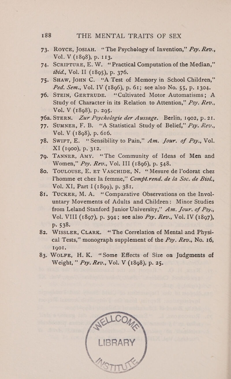 73. Royce, JosiAH. ‘The Psychology of Invention,” Psy. Rev., Vol. V (1898), p. 113. 74. SCRIPTURE, E. W. ‘Practical Computation of the Median,” zbid., Vol. II (1895), p. 376. 75. SHAW, JOHN C. “A Test of Memory in School Children,” Ped. Sem., Vol. 1V (1896), p. 61; see also No. 55, p. 1304. 76. STEIN, GERTRUDE. ‘Cultivated Motor Automatisms; A Study of Character in its Relation to Attention,” Psy. Rev., Vol. V (1898), p. 295. 76a.STERN. Zur Psychologie der Aussage. Berlin, 1902, p.2!. 77. SUMNER, F. B. ‘A Statistical Study of Belief,” Psy. Rev., Vol. V (1898), p. 616. | 78. SwiFT, E. ‘Sensibility to Pain,” Am. Jour. of Psy., Vol. XI (1g00), p. 312. 79. TANNER, Amy. ‘‘The Community of Ideas of Men and Women,” Psy. Rev., Vol. III (1896), p. 548. 80. TOULOUSE, E. ET VASCHIDE, N. ‘“ Mesure de l’odorat chez Vhomme et chez la femme,” Comft.rend. de la Soc. de Biol., Vol. XI, Part 1(1899), p. 381. 81. Tucker, M.A. ‘Comparative Observations on the Invol- untary Movements of Adults and Children: Minor Studies from Leland Stanford Junior University,” Am. Jour. of Psy., Vol. VIII (1897), p. 394; see also Psy. Rev., Vol. IV (1897), p. 538. 82. WISSLER, CLARK. ‘ The Correlation of Mental and Physi- cal Tests,” monograph supplement of the Psy. Rev., No. 16, Igol. 83. WoLFE, H. K. ‘Some Effects of Size on Judgments of Weight,” Psy. Rev., Vol. V (1898), p. 25.