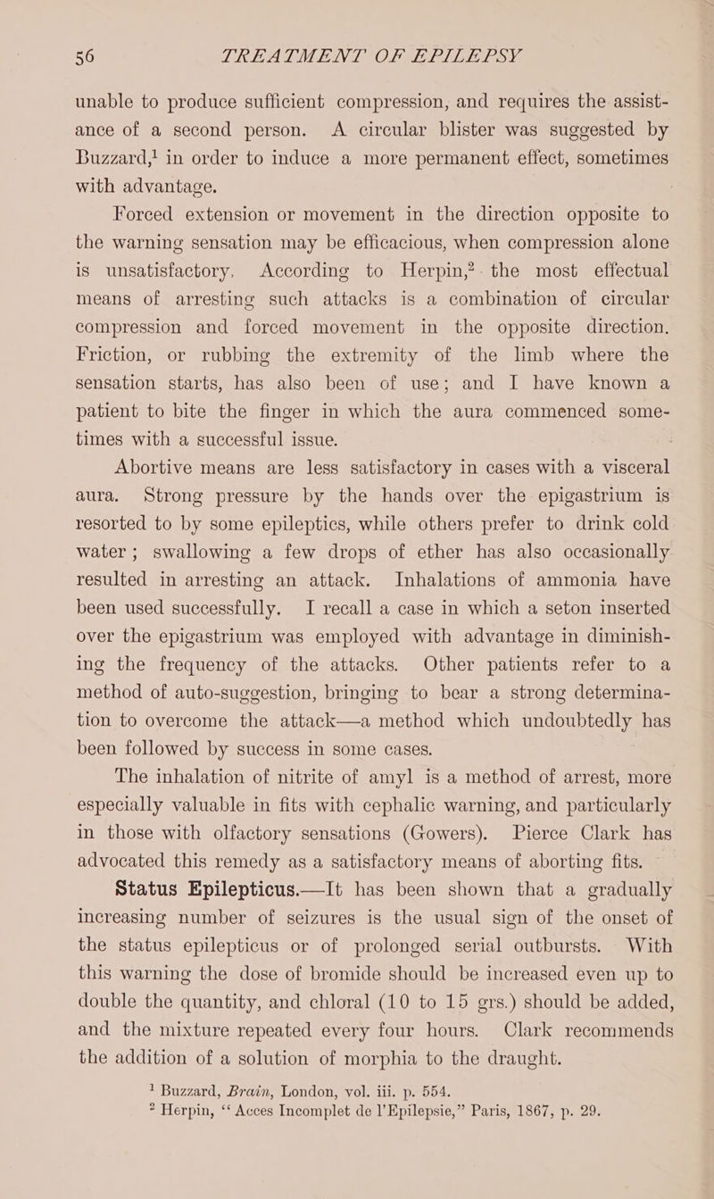 unable to produce sufficient compression, and requires the assist- ance of a second person. A circular blister was suggested by Buzzard,' in order to induce a more permanent effect, sometimes with advantage. Forced extension or movement in the direction opposite to the warning sensation may be efficacious, when compression alone is unsatisfactory, According to Herpin,?. the most effectual means of arresting such attacks is a combination of circular compression and forced movement in the opposite direction. Friction, or rubbing the extremity of the lmb where the sensation starts, has also been of use; and I have known a patient to bite the finger in which the aura commenced some- times with a successful issue. : Abortive means are less satisfactory in cases with a visceral aura. Strong pressure by the hands over the epigastrium is resorted to by some epileptics, while others prefer to drink cold water ; swallowing a few drops of ether has also occasionally resulted in arresting an attack. Inhalations of ammonia have been used successfully. I recall a case in which a seton inserted over the epigastrium was employed with advantage in diminish- ing the frequency of the attacks. Other patients refer to a method of auto-suggestion, bringing to bear a strong determina- tion to overcome the attack a method which undoubtedly has been followed by success in some cases. | The inhalation of nitrite of amyl is a method of arrest, more especially valuable in fits with cephalic warning, and particularly in those with olfactory sensations (Gowers). Pierce Clark has advocated this remedy as a satisfactory means of aborting fits. Status Epilepticus——It has been shown that a gradually increasing number of seizures is the usual sign of the onset of the status epilepticus or of prolonged serial outbursts. With this warning the dose of bromide should be increased even up to double the quantity, and chloral (10 to 15 gers.) should be added, and the mixture repeated every four hours. Clark recommends the addition of a solution of morphia to the draught. ' Buzzard, Brain, London, vol. iii. p. 554. * Herpin, ‘‘ Acces Incomplet de l’Epilepsie,” Paris, 1867, p. 29.