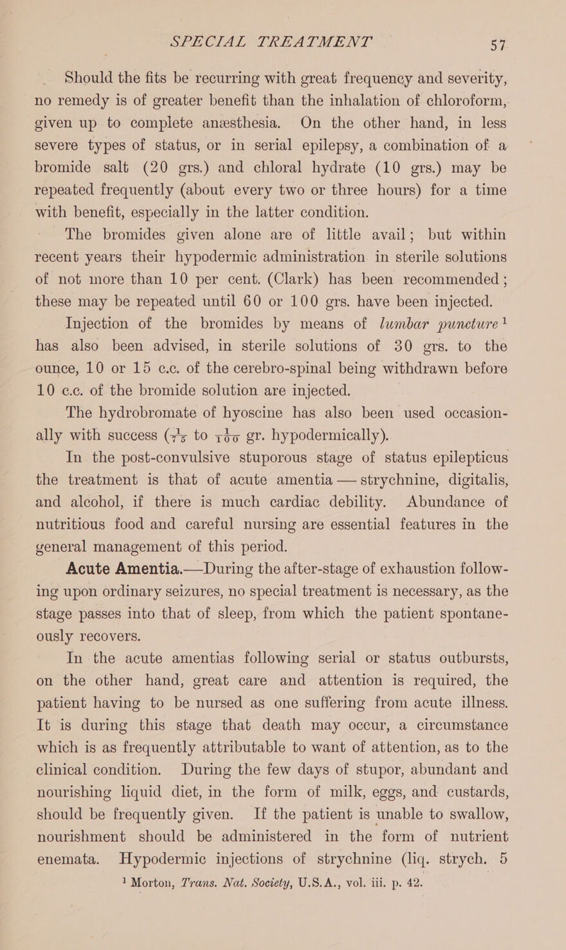 _. Should the fits be recurring with great frequency and severity, no remedy is of greater benefit than the inhalation of chloroform, given up to complete anesthesia. On the other hand, in less severe types of status, or in serial epilepsy, a combination of a bromide salt (20 gers.) and chloral hydrate (10 grs.) may be repeated frequently (about every two or three hours) for a time with benefit, especially in the latter condition. The bromides given alone are of little avail; but within recent years their hypodermic administration. in sterile solutions of not more than 10 per cent. (Clark) has been recommended ; these may be repeated until 60 or 100 ers. have been injected. Injection of the bromides by means of lumbar puneture ! has also been advised, in sterile solutions of 30 grs. to the ounce, 10 or 15 c.c. of the cerebro-spinal being withdrawn before 10 e.c. of the bromide solution are injected. The hydrobromate of hyoscine has also been used occasion- ally with success (7's to zo gr. hypodermically). In the post-convulsive stuporous stage of status epilepticus the treatment is that of acute amentia — strychnine, digitalis, and alcohol, if there is much cardiac debility. Abundance of nutritious food and careful nursing are essential features in the general management of this period. Acute Amentia.— During the after-stage of exhaustion follow- ing upon ordinary seizures, no special treatment is necessary, as the stage passes into that of sleep, from which the patient spontane- ously recovers. In the acute amentias following serial or status outbursts, on the other hand, great care and attention 1s required, the patient having to be nursed as one suffering from acute illness. It is during this stage that death may occur, a circumstance which is as frequently attributable to want of attention, as to the clinical condition. During the few days of stupor, abundant and nourishing liquid diet, in the form of milk, eggs, and custards, should be frequently given. If the patient is unable to swallow, nourishment should be administered in the form of nutrient enemata. Hypodermic injections of strychnine (liq. strych. 5 1 Morton, Trans. Nat. Society, U.S.A., vol. iii. p. 42. |