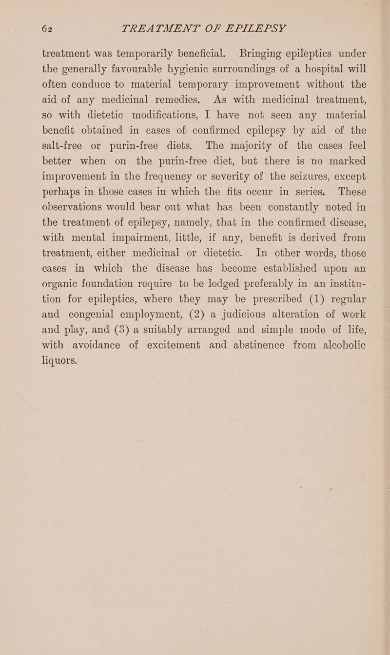 treatment was temporarily beneficial. Bringing epileptics under the generally favourable hygienic surroundings of a hospital will often conduce to material temporary improvement without the aid of any medicinal remedies. As with medicinal treatment, so with dietetic modifications, I have not seen any material benefit obtained in cases of confirmed epilepsy by aid of the salt-free or purin-free diets. The majority of the cases feel better when on the purin-free diet, but there is no marked improvement in the frequency or severity of the seizures, except perhaps in those cases in which the fits occur in series, These observations would bear out what has been constantly noted in the treatment of epilepsy, namely, that in the confirmed disease, with mental impairment, little, if any, benefit is derived from treatment, either medicinal or dietetic. In other words, those cases in which the disease has become established upon an organic foundation require to be lodged preferably in an institu- tion for epileptics, where they may be prescribed (1) regular and congenial employment, (2) a judicious alteration of work and play, and (3) a suitably arranged and simple mode of life, with avoidance of excitement and abstinence from alcoholic liquors.
