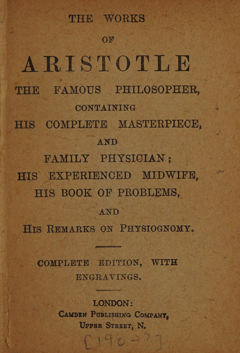 THE WORKS © © OF | : ARISTOTLE “THE FAMOUS PHILOSOPHER, — | CONTAINING HIS COMPLETE MASTERPIECE, — : eas AND FAMILY PHYSICIAN; HIS EXPERIENCED MIDWIFR, HIS BOOK OF PROBLEMS, | “AND | HIs REMARKS ON PHYSIOGNOMY. : COMPLETE EDITION, WITH ENGRAVINGS. ti : LONDON: ‘Camprn Pusuisainc Company, Uprsr Street, N, % rae ees \ } at iy Se ke } > - Tees’ OF gage in Se BS yt rie
