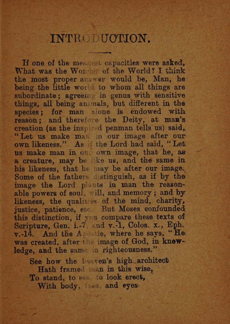 INTRe DUOTION, Tf one of the mensst capacities were asked, -What was the Won: of the World? I think tke most proper avsver would be, Man, he: being the little wor'< to whom all things are - subordinate; agreeiz» in genus with sensitive ’ things, all being animals, but different in the species; for man sione is endowed with reason; and therefvre the Deity, at man’s creation (as the insp':«d penman tells us) said, “Tet us make mat in our image after our own likeness.” As { the Lord had said, “ Let us make man in ov. own image, that he, as a creature, may be ‘ike us, and the same in his likeness, that he say be after our image. Some of the fathers <istinguish, as if by the image the Lord plants in man the reason- able powers of soul, vill, and memory ; and by likeness, the qualit’:s of the mind, charity, justice, patience, etc. But Moses confounded this distinction, if you compare these texts of Scripture, Gen. i.-7, «nd v.-1, Colos. x., Eiph. _-yv.i-14. And the A; osile, where he says, “ He. was created, after tie image of God, in knew- ledge, and the sam= in righteousness.” ‘See how the }:<sven’s high architect Hath framed :san in this wise, To stand, to <», to look erect, With body, ‘+3. and eyes