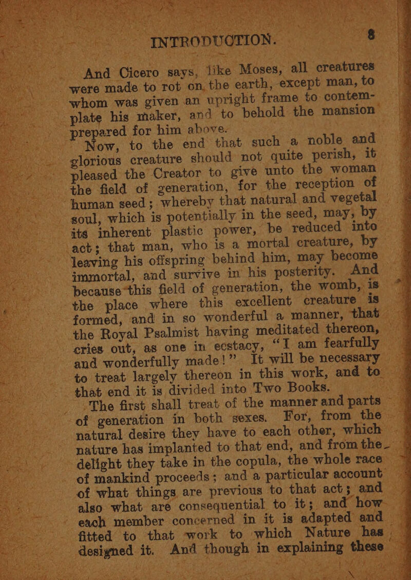 And Cicero says, like Moses, all creatures ‘were made to rot on, the earth, except man, to — ‘whom was given an ‘upright frame to contem- ‘plate his maker, and to behold the mansion ‘prepared for him above: MA SL CREASE Se ” Now, to the end that such a noble and — - glorious creature should not quite perish, it. pleased the Creator to give unto the woman the field of generation, for the reception of human seed; whereby that natural and vegetal | soul, which is potentially in the seed, may, by _ its inherent plastic power, “be reduced into — act; that man, who is a mortal creature, by — leaving his offspring behind him, may become — e where this excellent creatur