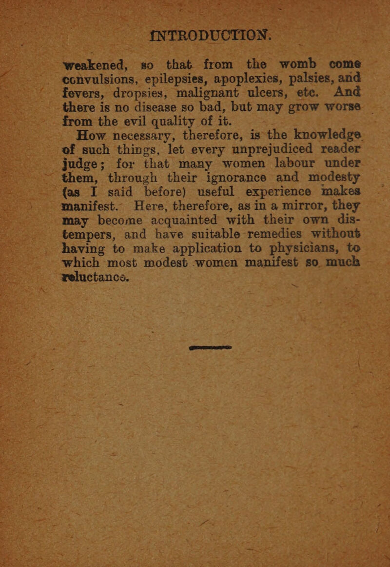 = +e + Pt, | +h ne en ~. Se an ee oS SOE Ra ae ari r er at Ke =~ < INTRODUCTION. weakened, so that from the womb come convulsions, epilepsies, apoplexies, palsies, and fevers, dropsies, malignant ulcers, ete. And there is no disease so bad, but may grow worse ~ from the evil quality of it. How necessary, therefore, is the knowledge. of such things, let every unprejudiced reader judge; for that many women labour under - them, through their ignorance and modesty {as I said before) useful experience makes manifest. Here, therefore, as in a mirror, they may become acquainted with their own dis- tempers, and have suitable remedies without having to make application to physicians, to which most modest women manifest so much reluctancs. ~