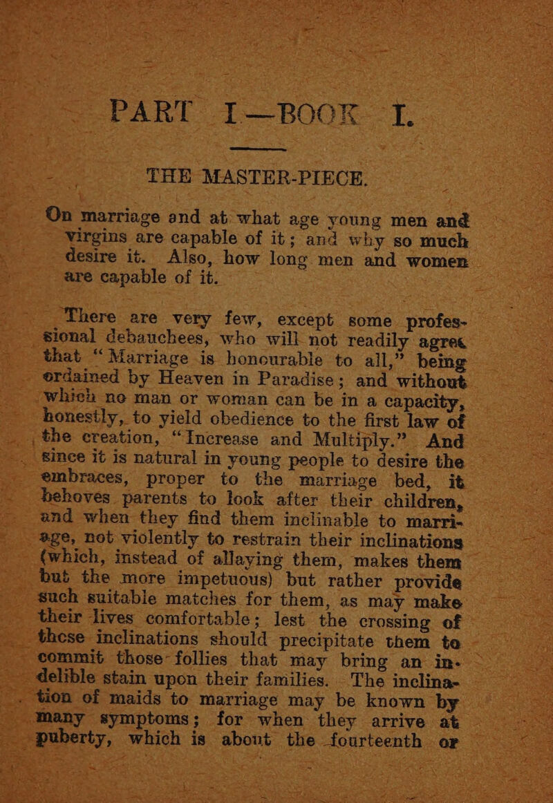 . PART I—BOOK I. eed foal THE MASTER-PIECE. On marriage and at what age young men ané Virgins are capable of it; and why so much desire it. Also, how long men and women are capable of it. . ‘There are very few, except some profes- sional debauchees, who will not readily agree that “Marriage is honourable to ail,” being ordained by Heaven in Paradise; and without whiea ne man or woman can be in a capacity, honestly, to yield obedience to the first law of the creation, “Increase and Multiply.” And embraces, proper to the marriage bed, it behoves parents to look after their children, and when they find them inclinable to marri- age, not violently to restrain their inclinations (which, instead of allaying them, makes them bub the more impetuous) but rather provide such suitable matches for them, as may make their lives comfortable; lest the crossing of these inclinations should precipitate them te commit those follies that may bring an in- delible stain upon their families. The inclina- _ Many symptoms; for when they arrive at _ puberty, which is about the fourteenth or ~ poe
