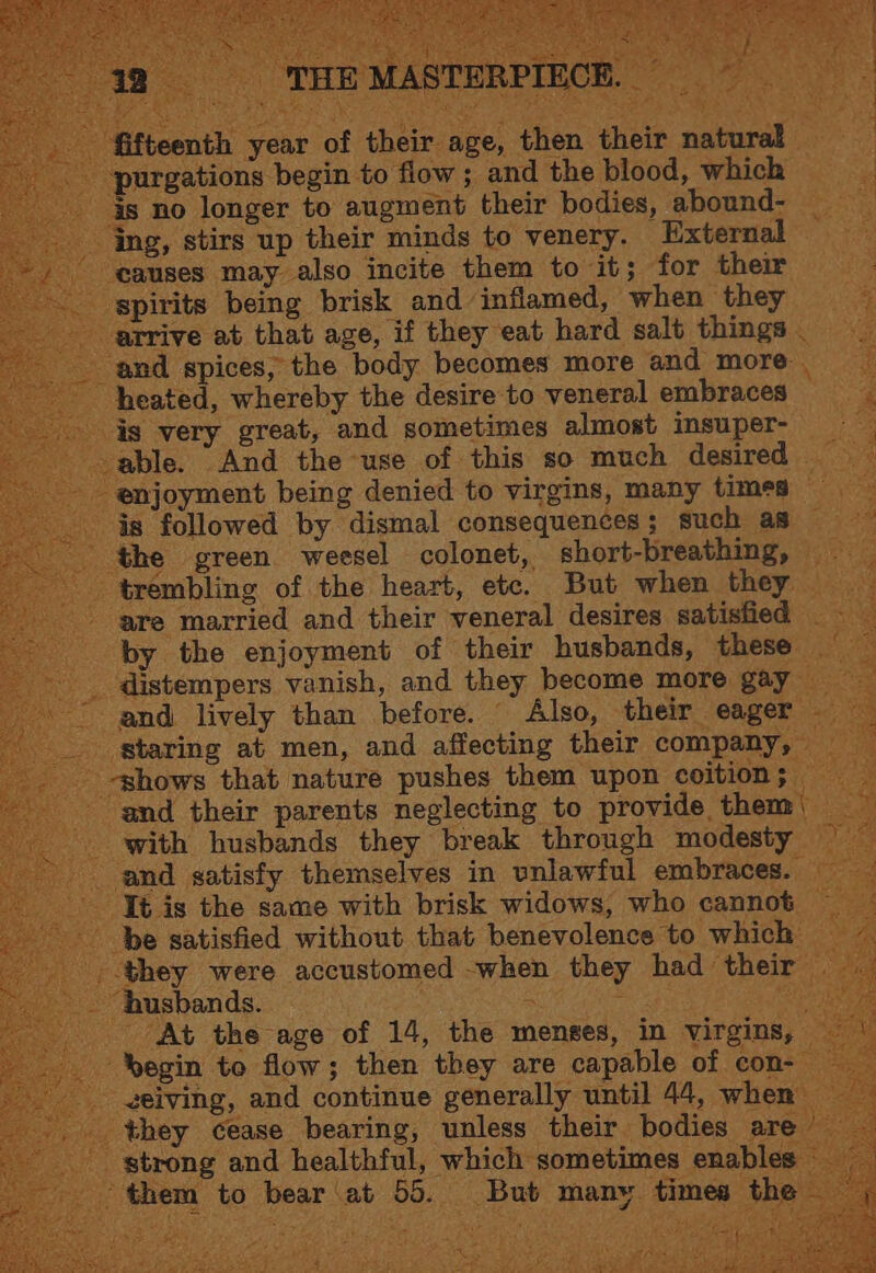 ‘ Beit OB + Sip Ra at PINTS DES BiG % ‘fifteenth year of their age, then their n : ‘purgations begin to flow ; and the blood, which is no longer to augment their bodies, abound- ‘ing, stirs up their minds to venery. External ‘causes may also incite them to it; for their spirits being brisk and inflamed, when they arrive at that age, if they eat hard salt things _ ‘and spices, the body becomes more and more _ heated, whereby the desire to veneral embraces _ is very great, and sometimes almost imsuper- = able. And the use of this so much desired Sg ‘enjoyment being denied to virgins, many times aes is followed by dismal consequences; such as =~ ‘the green weesel colonet, short-breathing, trembling of the heart, etc. But when they. gre married and their veneral desires satisfied by the enjoyment of their husbands, these -_ distempers vanish, and they become more gay ~~ and lively than before. Also, their eager __ staring at men, and affecting their company, _ . -shows that nature pushes them upon coition; and their parents neglecting to provide them) _ with husbands they break through modesty — and satisfy themselves in unlawful embraces. — - Jt is the same with brisk widows, who cannot — be satisfied without that benevolence ‘to which — they were accustomed when they had their husbands. i ae es At the age of 14, the menses, in virgins, — “begin to flow; then they are capable of con- - geiving, and continue generally until 44, when _ they cease bearing, unless their bodies are _ strong and healthful, which sometimes enables them to bear‘at 55. But many times th Lt iN tla Fé he