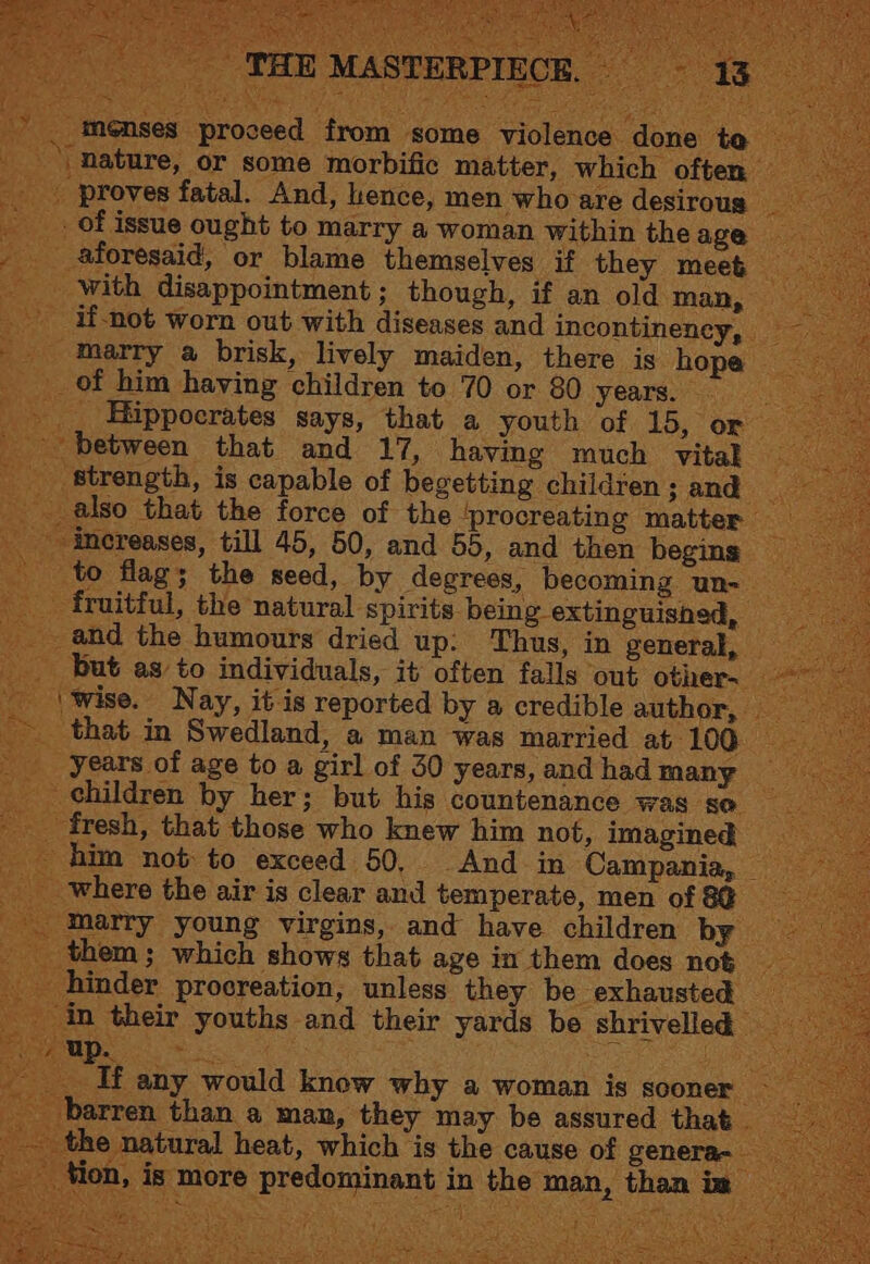 menses proceed from some violence ne | nature, or some morbific matter, which ofter proves fatal. And, hence, men who are desirous __. of issue ought to marry a woman within theage _ aforesaid, or blame themselves if they mee& _ with disappointment; though, if an old man, _ if-not worn out with diseases and incontinency, — _ marry a brisk, lively maiden, there is hope | of him having children to 70 or 80 years. _ _ Hippocrates says, that a youth of 15, or between that and 17, having much vital _ strength, is capable of begetting children; and also that the force of the ‘procreating matter — increases, till 45, 50, and 55, and then beging to flag; the seed, by degrees, becoming un- — _ fruitful, the natural spirits being extinguished, © and the humours dried up: Thus, in general, — __ but as to individuals, it often falls out other- \wise. Nay, it is reported by a credible author, --_that—in Swedland, a man was married at 100. ee _ years of age to a girl of 30 years,andhadmany __ children by her; but his countenance was se _ fresh, that those who knew him not, imagined -And m Campania, _ done to - him not to exceed 50, _ where the air is clear and temperate, men of &@ marry young virgins, and have children by them; which shows that age in them does not _ hinder procreation, unless they be exhausted — in their youths and their yards be shrivelled — inet Me ti a eee ae _ If any would know why a woman is sooner ~ barren than a man, they may be assured that ‘ the natural heat, which is the cause of genera- tion, is more predominant in the man, than im —