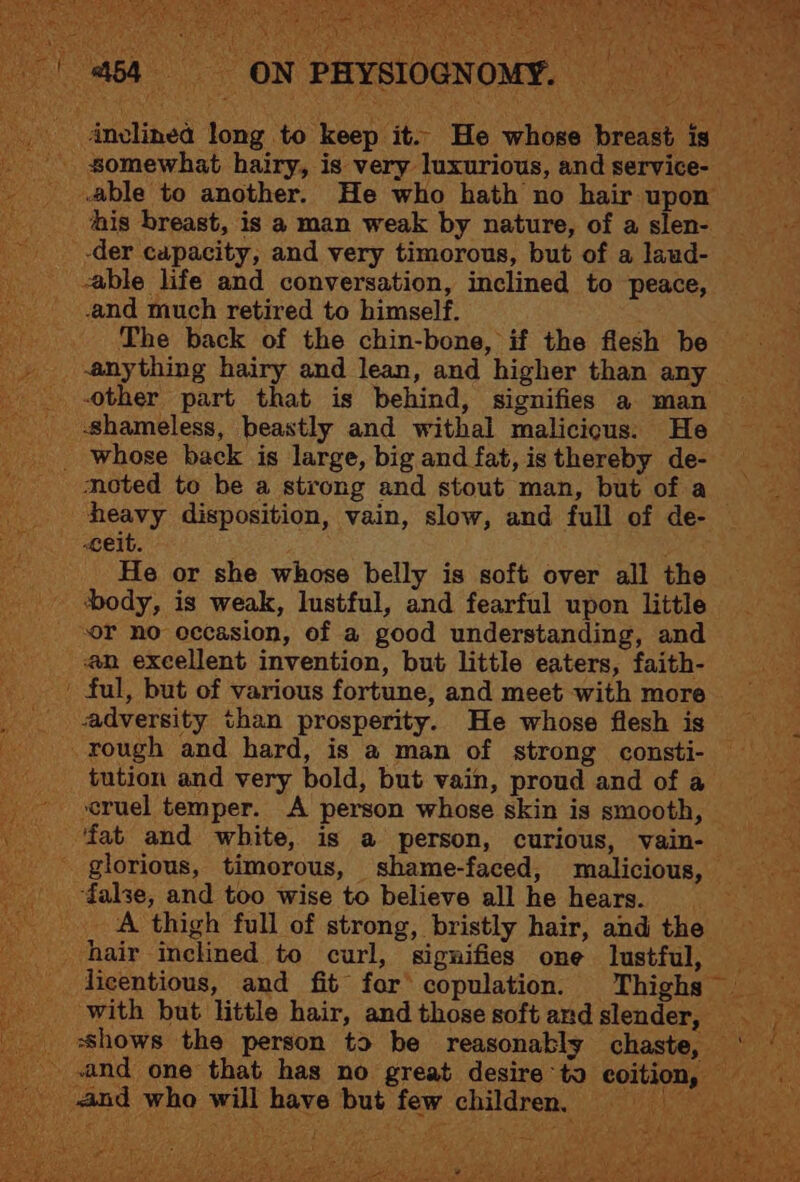 AX inclinea long to keep it. He whose breast Ig” _ somewhat hairy, is very luxurious, and service- able to another. He who hath no hair upon _ mis breast, is a man weak by nature, of a slen- = _-der capacity, and very timorous, but of a laud- able life and conversation, inclined to peace, and much retired to himself. ae The back of the chin-bone, if the flesh be anything hairy and lean, and higher than any _-other part that is behind, signifies a man shameless, beastly and withal malicious. He _. whose back is large, big and fat, is thereby de- ‘i noted to be a strong and stout man, but of a heavy disposition, vain, slow, and full of de- | Celt. yas He or she whose belly is soft over all the _ body, is weak, lustful, and fearful upon little “or no occasion, of a good understanding, and @n excellent invention, but little eaters, faith- ful, but of various fortune, and meet with more _ adversity than prosperity. He whose flesh is rough and hard, is a man of strong consti- tution and very bold, but vain, proud and ofa cruel temper. A person whose skin is smooth, = ‘fat and white, is a person, curious, vain- - glorious, timorous, shame-faced, malicious, eee ‘false, and too wise to believe all he hears. = A thigh full of strong, bristly hair, and the hair inclined to curl, signifies one lustful, _ ficentious, and fit for copulation. Thighs _ with but little hair, andthosesoftandslender, _ shows the person ta be reasonably chaste, ‘ and one that has no great desire to coition, = _ and who will have but few children,