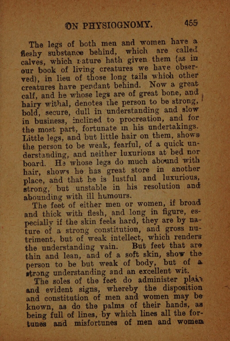 The legs of both men and women have a fleshy substance behind, which are called calves, which rature hath given them {as in our book of living creatures we have obser- ved), in lieu of those long tails which other calf, and he whose legs are of great bone, and hairy withal, denotes the person to be strong, bold, secure, dull in understanding and slow in business, inclined to procreation, and for the most part, fortunate in his undertakings. Little legs, and but little hair on them, shows the person to be weak, fearful, of a quick un- derstanding, and neither luxurious at bed nor ‘board. Has whose legs do much abound with hair, shows he has great store in another place, and that he is lustful and luxurious, strong, but unstable in his resolution and abounding with ill humours. The feet of either men or women, if broad and thick with flesh, and long in figure, es- pecially if the skin feels hard, they are by na- ture of a strong constitution, and gross nu- triment, but of weak intellect, which renders the understanding vain. But feet that are thin and lean, and of a soft skin, show the person to be but weak of body, but of strong understanding and an excellent wit. The soles of the feet do administer plakx and evident signs, whereby the disposition and constitution of men and women may be = being full of lines, by which lines all the for- tunes and misfortunes of men and womem