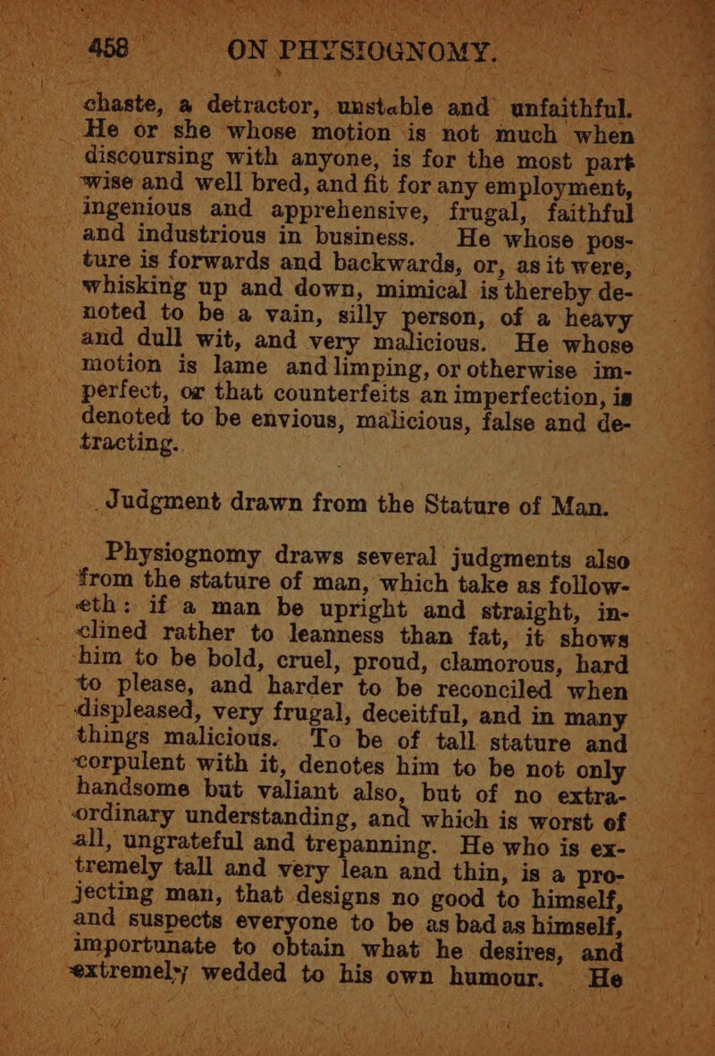 chaste, a detractor, unstable and unfaithful. — - He or she whose motion is not much when ~ _ discoursing with anyone, is for the most part _ wise and well bred, and fit for any employment, a _ ingenious and apprehensive, frugal, faithful = _ and industrious in business. He whose pos- ture is forwards and backwards, or, asit were, _ - ‘whisking up and down, mimical is thereby de- noted to be a vain, silly person, of a ‘heavy and dull wit, and very malicious. He whose ~ ™M - motion is lame and limping, or otherwise im- _ a perfect, or that counterfeits an imperfection, is “Ng denoted to be envious, malicious, false and dee tracting.. oe __ Judgment drawn from the Stature of Man. _ ___ Physiognomy draws several judgments also _ ¥rom the stature of man, which take as follow- _ ani eth: if a man be upright and straight, ine clined rather to leanness than fat, it shows ‘him to be bold, cruel, proud, clamorous, hard fe _ to please, and harder to be reconciled when aS _ displeased, very frugal, deceitful, and in many = _ things malicious. To be of tall stature and oe . torpulent with it, denotes him to be not only _ handsome but valiant also, but of no extra- ae ordinary understanding, and which is worst of. 0535 _ all, ungrateful and trepanning. He who is ex- ee: _. tremely tall and very lean and thin, is a pro- _ jecting man, that designs no good to himself, = _ and suspects everyone to be asbadas himself, he -importunate to obtain what he desires, and vextremel>; wedded to his own humour. — Hey 4% ‘ at
