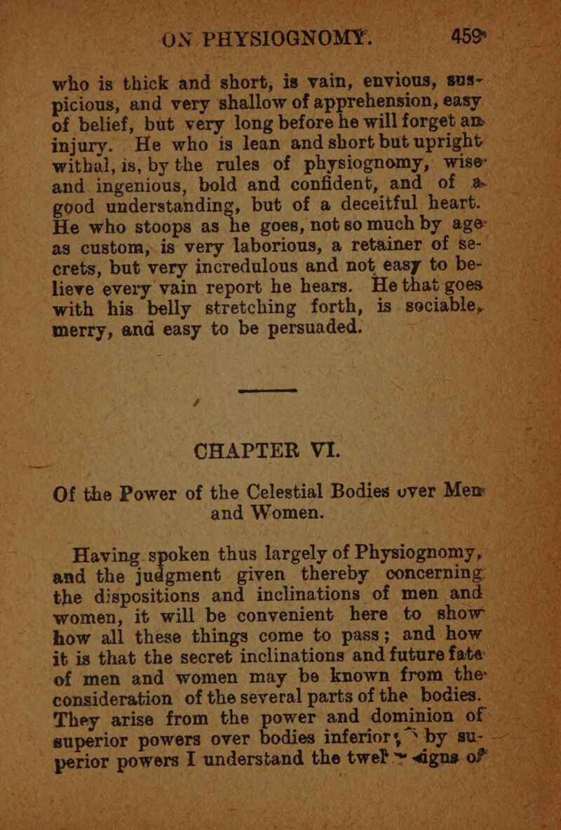 who is thick and short, is vain, envious, sus- picious, and very shallow of apprehension, easy of belief, but very long before he will forget am injury. He who is lean and short but upright withal, is, by the rules of physiognomy, wise and. ingenious, bold and confident, and of &amp; good understanding, but of a deceitful heart. He who stoops as he goes, not so much by age as custom, is very laborious, a retainer of se-' crets, but very incredulous and not easy to be- lieve every vain report he hears. He that goes with his belly stretching forth, is sociable, merry, and easy to be persuaded. aad é CHAPTER VI. Of the Power of the Celestial Bodies over Mex and Women. Having spoken thus largely of Physiognomy, and the judgment given thereby concerning: the dispositions and inclinations of men and women, it will be convenient here to show how all these things come to pass; and how it is that the secret inclinations and future fate of men and women may be known from the consideration of the several parts of the bodies. They arise from the power and dominion of — perior powers I understand the twel + <igns of