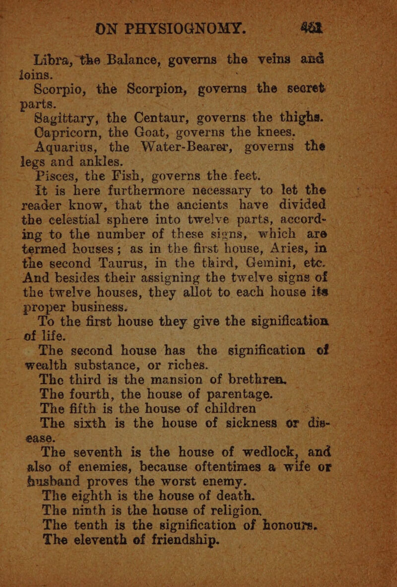 Libra, the Balance, gaverns the veins and loins. Scorpio, the Scorpion, governs the secret parts. Sagittary, the Centaur, governs the thighs. Capricorn, the Goat, governs the knees, Aquarius, the Water- Bearer, governs the jegs and ankles. Pisces, the Fish, governs the feet. It is here furthermore necessary to let the reader know, that the ancients have divided the celestial ‘sphere into twelve parts, accord- ing to the number of these siens, which are termed houses; as in the first house, Aries, in the second Taurus, in the third, Gemini, etc. And besides their assigning the twelve signs of the twelve houses, they allot to each house its proper business. To the first house they give the signification of life. The second house has the signification of wealth substance, or riches. The third is the mansion of brethren, The fourth, the house of parentage. The fifth is the house of children The sixth is the house of sickness or dis- ease. The seventh is the house of wedlock, and also of enemies, because oftentimes a wife or husband proves the worst enemy. The eighth is the house of death. The ninth is the house of religion, The tenth is the signification of Hiei The eleventh of friendship.