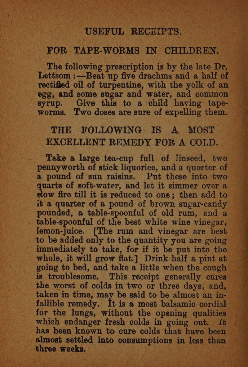 FOR TAPE-WORMS IN CHILDREN. | The following prescription is by the late Dr. Lettsom :—Beat up five drachms and a half of rectified oil of turpentine, with the yolk of an syrup. Give this to a child having tape- THE FOLLOWING IS A MOST EXCELLENT REMEDY FOR A COLD. Take a large tea-cup full of linseed, two pennyworth of stick liquorice, and a quarter of a pound of sun raisins. Put these into two uarts of soft-water, and let it simmer over a ow fire till it is reduced to one; then add to - table-spoonful of the best white wine vinegar, lemon-juice. [The rum and vinegar are best to be added only to the quantity you are going immediately to take, for if it be put into the whole, it will grow flat.} Drink half a pint at going to bed, and take a little when the cough the worst of colds in two or three days, and, taken in time, may be said to be almost an in- fallible remedy. It is a most balsamic cordial for the lungs, without the opening qualities which endanger fresh colds in going out. it _ three weeks. Bee et, Spee ta a EE) rR - Von as eee ae ar Sor