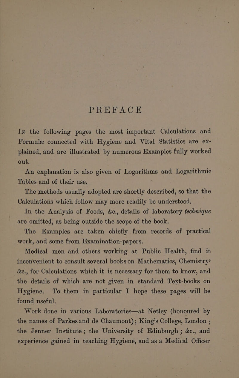 PREFACE In the following pages the most important Calculations and Formule connected with Hygiene and Vital Statistics are ex- plained, and are illustrated by numerous Examples fully worked out. An explanation is also given of Logarithms and Logarithmic Tables and of their use, The methods usually adopted are shortly described, so that the Calculations which follow may more readily be understood. In the Analysis of Foods, &amp;c., details of laboratory technique are omitted, as being outside the scope of the book. The Examples are taken chiefly from records of practical work, and some from Examination-papers. Medical men and others working at Public Health, find it inconvenient to consult several books on Mathematics, Chemistry’ &amp;e., for Calculations which it is necessary for them to know, and the details of which are not given in standard Text-books on Hygiene. To them in particular I hope these pages will be found useful. Work done in various Laboratories—at Netley (honoured by the names of Parkesand de Chaumont) ; King’s College, London : the Jenner Institute; the University of Edinburgh ; &amp;., and experience gained in teaching Hygiene, and as a Medical Officer