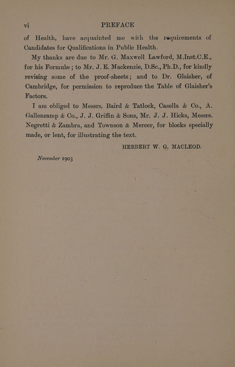 of Health, have acquainted me with the requirements of Candidates for Qualifications in Public Health. My thanks are due to Mr. G. Maxwell Lawford, M.Inst.C.E., for his Formule; to Mr. J. E. Mackenzie, D.Sc., Ph.D., for kindly revising some of the proof-sheets; and to Dr. Glaisher, of Cambridge, for permission to reproduce the Table of Glaisher’s Factors. IT am obliged to Messrs. Baird &amp; Tatlock, Casella &amp; Co., A. Gallencamp &amp; Co., J. J. Griffin &amp; Sons, Mr. J. J. Hicks, Messrs. Negretti &amp; Zambra, and Townson &amp; Mercer, for blocks specially made, or lent, for illustrating the text. HERBERT W. G. MACLEOD. November 1903