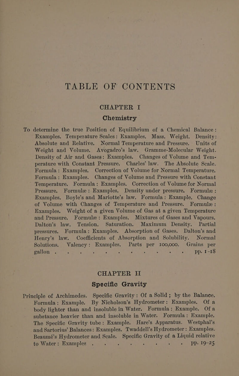 TABLE OF CONTENTS CHAPTER I Chemistry To determine the true Position of Equilibrium of a Chemical Balance: Examples. Temperature Scales: Examples. Mass. Weight. Density: Absolute and Relative. Normal Temperature and Pressure. Units of Weight and Volume. Avogadro’s law. Gramme-Molecular Weight. Density of Air and Gases: Examples. Changes of Volume and Tem- perature with Constant Pressure. Charles’ law. The Absolute Scale. Formula: Examples. Correction of Volume for Normal Temperature. Formula: Examples. Changes of Volume and Pressure with Constant ~ Temperature. Formula: Examples. Correction of Volume for Normal Pressure. Formule: Examples. Density under pressure. Formule : Examples. Boyle’s and Mariotte’s law. Formula: Example. Change of Volume with Changes of Temperature and Pressure. Formule : Examples. Weight of a given Volume of Gas at a given Temperature and Pressure. Formule: Examples. Mixtures of Gases and Vapours. Dalton’s law. Tension. Saturation. Maximum Density. Partial pressures. Formula: Examples. Absorption of Gases. Dalton’s and Henry’s law. Coefficients of Absorption and Solubility. Normal Solutions. Valency: Examples. Parts per 100,000. Grains per gallon : pp. 1-18 CHAPTER II Specific Gravity Principle of Archimedes. Specific Gravity: Of a Solid; by the Balance. Formula: Example. By Nicholson’s Hydrometer: Examples. Of a body lighter than and insoluble in Water. Formula: Example. Ofa substance heavier than and insoluble in Water. Formula: Example. The Specific Gravity tube: Example. Hare’s Apparatus. Westphal’s and Sartorius’ Balances: Examples. Twaddell’s Hydrometer : Examples. Beaumé’s Hydrometer and Scale. Specific Gravity of a Liquid relative to Water; Examples . . : . . . : ~ pp.19-25