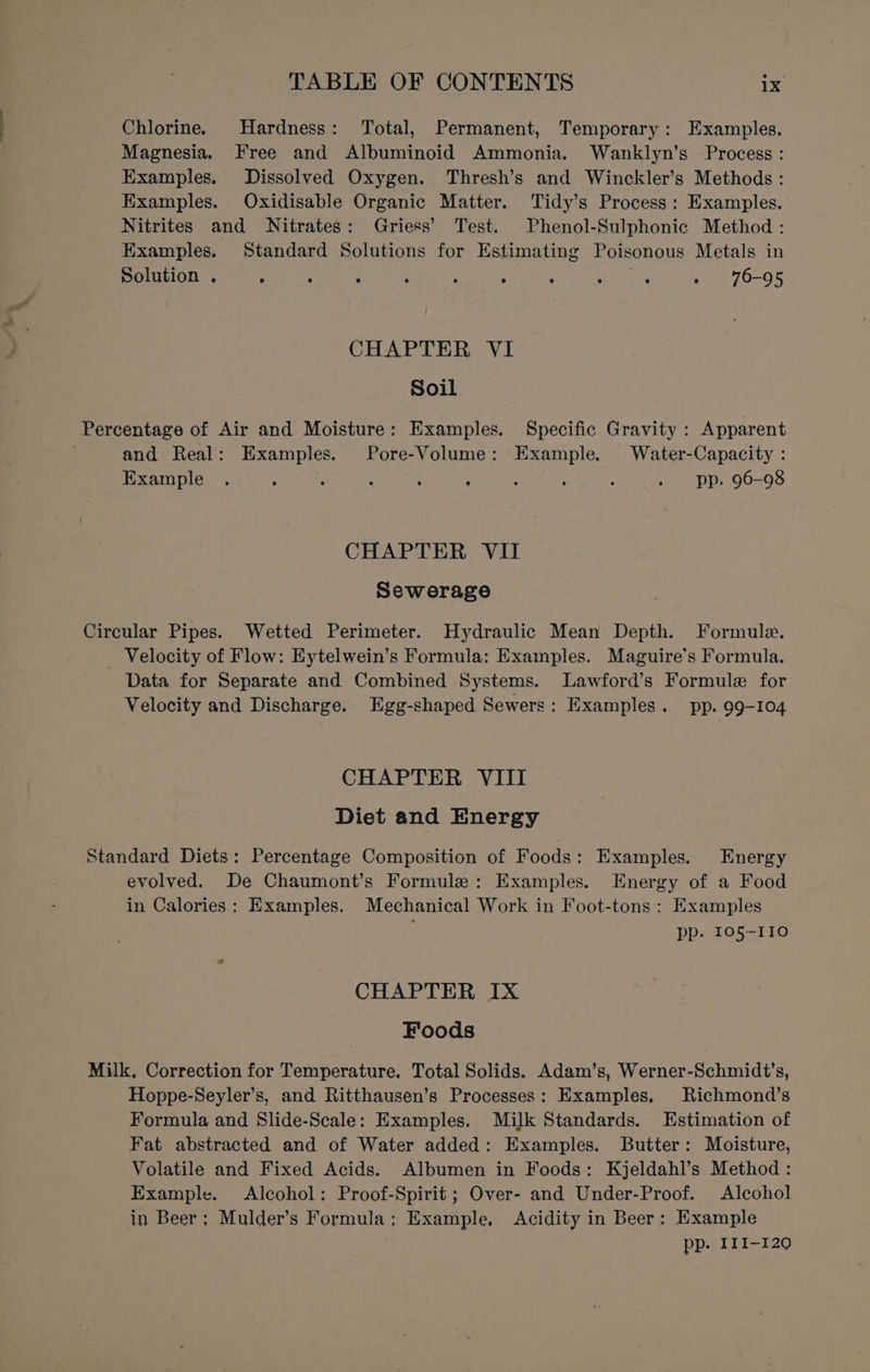 Chlorine. Hardness: Total, Permanent, Temporary: Examples. Magnesia. Free and Albuminoid Ammonia. Wanklyn’s Process: Examples. Dissolved Oxygen. Thresh’s and Winckler’s Methods: Examples. Oxidisable Organic Matter. Tidy’s Process: Examples. Nitrites and Nitrates: Griess’ Test. Phenol-Sulphonic Method : Examples. Standard Solutions for Estimating Poisonous Metals in Solution . ; : ; ‘ : Rit » 76-95 CHAPTER YI Soil Percentage of Air and Moisture: Examples. Specific Gravity : Apparent and Real: Examples. Pore-Volume: Example. Water-Capacity : Example . : , , : : 2 : ; . pp, 96-98 CHAPTER VII Sewerage Circular Pipes. Wetted Perimeter. Hydraulic Mean Depth. Formule. _ Velocity of Flow: Eytelwein’s Formula: Examples. Maguire's Formula. Data for Separate and Combined Systems. lLawford’s Formule for Velocity and Discharge. Egg-shaped Sewers: Examples. pp. 99-104 CHAPTER VIII Diet and Energy Standard Diets: Percentage Composition of Foods: Examples. Energy evolved. De Chaumont’s Formule: Examples. Energy of a Food in Calories: Examples. Mechanical Work in Foot-tons : Examples pp. 105-110 CHAPTER IX Foods Milk, Correction for Temperature. Total Solids. Adam’s, Werner-Schmidt’s, Hoppe-Seyler’s, and Ritthausen’s Processes: Examples. Richmond’s Formula and Slide-Scale: Examples, Milk Standards. Estimation of Fat abstracted and of Water added: Examples. Butter: Moisture, Volatile and Fixed Acids. Albumen in Foods: Kjeldahl’s Method: Example. Alcohol: Proof-Spirit ; Over- and Under-Proof. Alcohol in Beer; Mulder’s Formula; Example, Acidity in Beer: Example pp. III-120