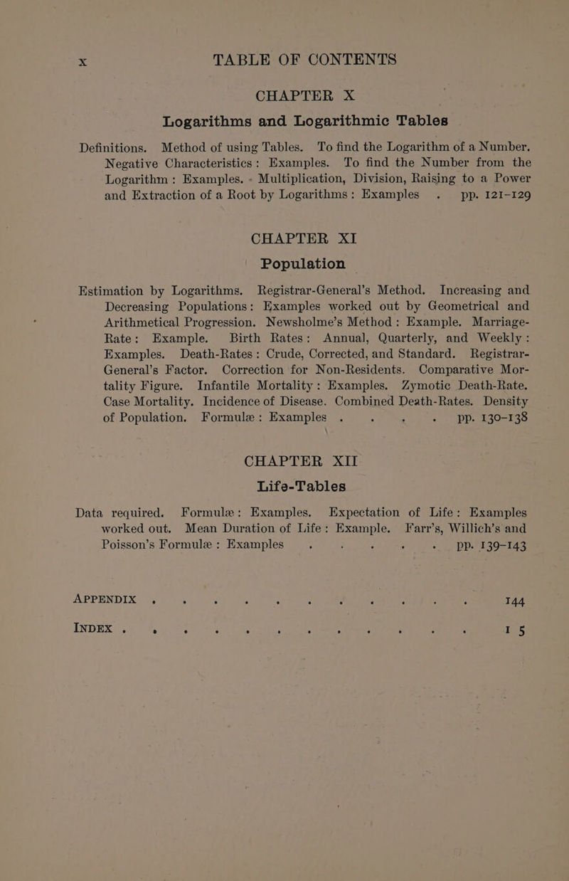 CHAPTER X Logarithms and Logarithmic Tables Definitions. Method of using Tables. To find the Logarithm of a Number. Negative Characteristics: Examples. To find the Number from the Logarithm : Examples. - Multiplication, Division, Raising to a Power and Extraction of a Root by Logarithms: Examples . pp. 121-129 CHAPTER XI Population © Estimation by Logarithms. Registrar-General’s Method. Increasing and Decreasing Populations: Examples worked out by Geometrical and Arithmetical Progression. Newsholme’s Method: Example. Marriage- Rate: Example. Birth Rates: Annual, Quarterly, and Weekly: Examples. Death-Rates: Crude, Corrected, and Standard. Registrar- General’s Factor. Correction for Non-Residents. Comparative Mor- tality Figure. Infantile Mortality: Examples. Zymotic Death-Rate. Case Mortality. Incidence of Disease. Combined Death-Rates. Density of Population. Formule: Examples . ; : - pp. 130-138 CHAPTER XII Life-Tables Data required. Formule: Examples. Expectation of Life: Examples worked out. Mean Duration of Life: Example. Farr’s, Willich’s and Poisson’s Formule : Examples 5 ; ‘ ; - _ pp. 139-143 APPENDIX , . ; ; ‘ : F . : : i 144 INDEX . ° ‘ : . , . : y ; : ' I 5