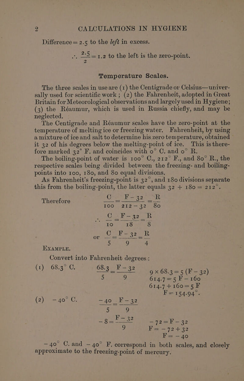 Difference = 2.5 to the deft in excess. », 2:5 = 1.2 to the left is the zero-point. 2 Temperature Scales. The three scales in use are (1) the Centigrade or Celsius—univer- sally used for scientific work ; (2) the Fahrenheit, adopted in Great Britain for Meteorological observations and largely used in Hygiene; (3) the Réaumur, which is used in Russia chiefly, and may be neglected. ‘The Centigrade and Réaumur scales have the zero-point at the temperature of melting ice or freezing water. Fahrenheit, by using a mixture of ice and salt to determine his zero temperature, obtained — it 32 of his degrees below the melting-point of ice. This is there- fore marked 32° F. and coincides with o° C. and o° R. The boiling-point of water is 100° C., 212° F., and 80° R., the respective scales being divided between the freezing- and boiling- points into 100, 180, and 80 equal divisions. As Fahrenheit’s freezing-point is 32°, and 180 divisions separate this from the boiling-point, the latter equals 32 + 180 = 212°. Co P52 SR Therefore A BOSE Ist fs LOO 2a) 2 en nOO Ge ke seuk |e) 18 S$ ORM ee eae 8 or oe A 5 9 4 EXAMPLE. Convert into Fahrenheit degrees : (Ly 68ua) Ce 68.3 F-32 mm ) 3 ma EM 9X 68.3 = 5(F =&gt; 33) 5 9 614.7=5 F-160 614.7+160=5F F=154.94. (2) —40° C. —~40 -F-—32 —72=F - 32 9 F= —72+32 = —40 — 40° C. and — 40° F. correspond in both scales, and closely approximate to the freezing-point of mercury.