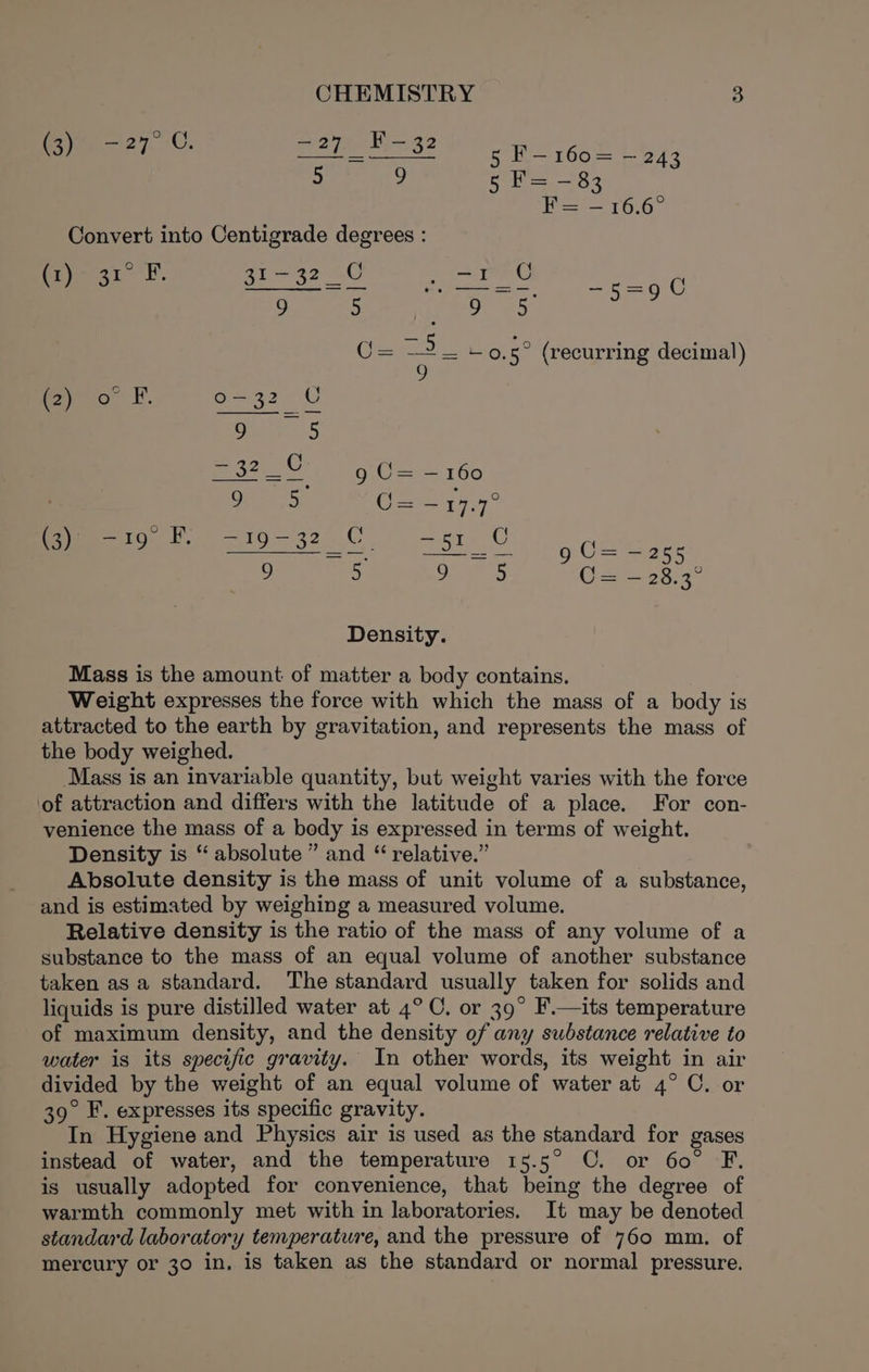 oma a ae ei. ecm eos? 5 F-160= —243 F= — 16.6° Convert into Centigrade degrees : = yy. I-32 C ,-1 C ; (1) 31 saat a coe tioae ina hh alan al elt My 9 5 ae C= 3 — +o.s° (recurring decimal) 9 Pjeo EF. ay 9 5 aig ane g C= —160 a3 C= -17.7° Mie ap sisa Cy er! 0 me. 19 SE Sin 9 Ole 9 5 2 5 C= — 28.3° Density. Mass is the amount: of matter a body contains. Weight expresses the force with which the mass of a body is attracted to the earth by gravitation, and represents the mass of the body weighed. ‘Mass is an invariable quantity, but weight varies with the force ‘of attraction and differs with the latitude of a place. For con- venience the mass of a body is expressed in terms of weight. Density is “ absolute ” and “ relative.” Absolute density is the mass of unit volume of a substance, and is estimated by weighing a measured volume. Relative density is the ratio of the mass of any volume of a substance to the mass of an equal volume of another substance taken as a standard. The standard usually taken for solids and liquids is pure distilled water at 4° C. or 39° F.—its temperature of maximum density, and the density of any substance relative to water is its specific gravity. In other words, its weight in air divided by the weight of an equal volume of water at 4° C. or 39° F. expresses its specific gravity. In Hygiene and Physics air is used as the standard for gases instead of water, and the temperature 15.5° OC. or 60° F. is usually adopted for convenience, that being the degree of warmth commonly met with in laboratories. It may be denoted standard laboratory temperature, and the pressure of 760 mm. of mercury or 30 in. is taken as the standard or normal pressure.