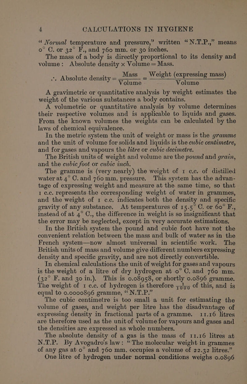 “¢ Normal temperature and pressure,” written “N.T.P.,” means o° C. or 32° F., and 760 mm. or 30 inches. The mass of a body is directly proportional to its density and volume: Absolute density x Volume = Mass. Mass _ Weight (expressing mass) Volume - Volume .. Absolute density = A gravimetric or quantitative analysis by weight estimates the weight of the various substances a body contains. A volumetric or quantitative analysis by volume determines their respective volumes and is applicable to liquids and gases. From the known volumes the weights can be calculated by the laws of chemical equivalence. In the metric system the unit of weight or mass is the gramme and the unit of volume for solids and liquids is the cwbic centimetre, and for gases and vapours the /ztre or cubic decimetre. The British units of weight and volume are the pound and grain, and the cubic foot or cubic inch. The gramme is (very nearly) the weight of 1 c.c. of distilled water at 4° C.and 760mm. pressure. This system has the advan- tage of expressing weight and measure at the same time, so that I c.c. represents the corresponding weight of water in grammes, and the weight of 1 c.c. indicates both the density and specific eravity of any substance. At temperatures of 15.5° C. or 60° F., instead of at 4° C., the difference in weight is so insignificant that the error may be neglected, except in very accurate estimations. In the British system the pound and cubic foot have not the convenient relation between the mass and bulk of water as in the French system—now almost universal in scientific work. The British units of mass and volume give different numbers expressing density and specific gravity, and are not directly convertible. In chemical calculations the unit of weight for gases and vapours is the weight of a litre of dry hydrogen at o° C. and 760 mm. (32° F. and 30 in.). This is 0.08958, or shortly 0.0896 gramme. The weight of 1 c.c. of hydrogen is therefore ;o/5p of this, and is equal to 0.0000896 gramme, “ N.T.P.” The cubic centimetre is too small a unit for estimating the volume of gases, and weight per litre has the disadvantage of expressing density in fractional parts of a gramme. 11.16 litres are therefore used as the unit of volume for vapours and gases and the densities are expressed as whole numbers. The absolute density of a gas is the mass of 11.16 litres at N.T.P. By Avogadro's law: “The molecular weight in grammes of any gas at o° and 760 mm. occupies a volume of 22.32 litres.” One litre of hydrogen under normal conditions weighs 0.0896