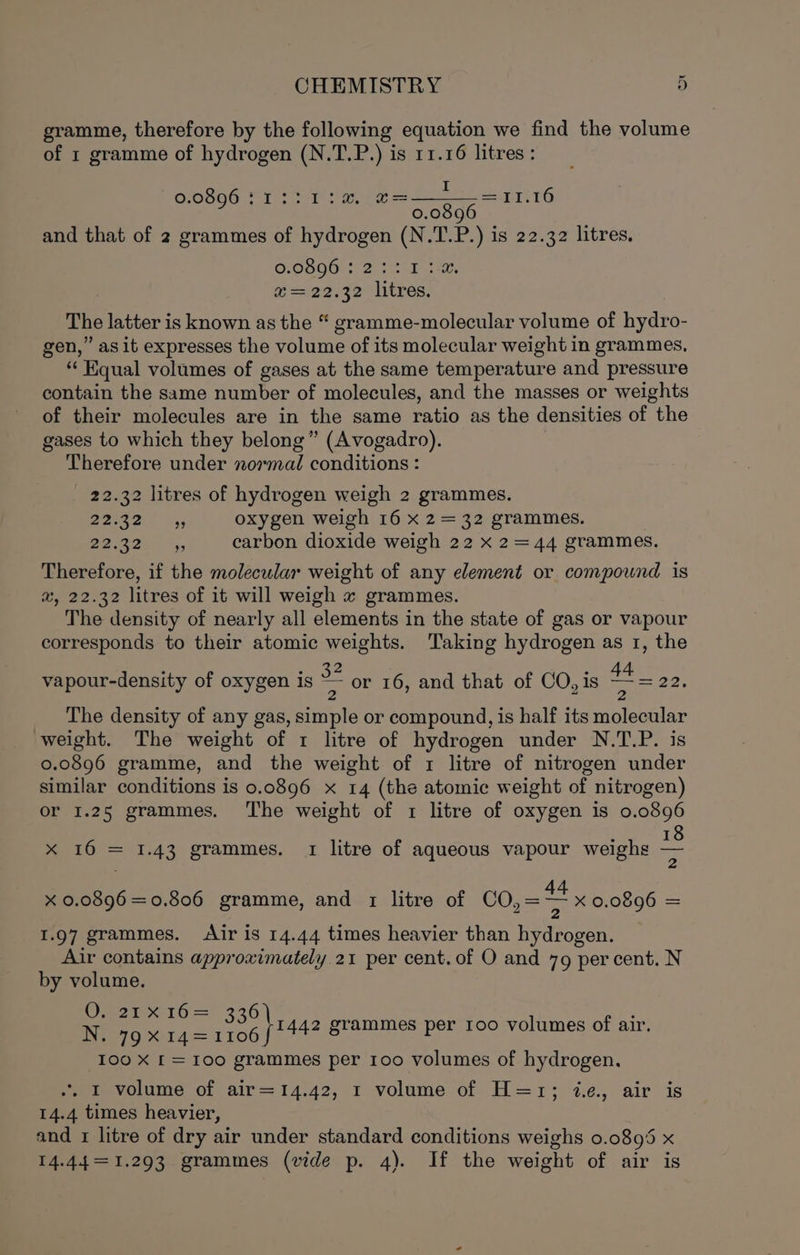 gramme, therefore by the following equation we find the volume of 1 gramme of hydrogen (N.T.P.) is 11.16 litres : 0896 :1::1:a, @=—~—=11.16 GOSQO Tyr ee 5.0846 EI.1 and that of 2 grammes of hydrogen (N.T.P.) is 22.32 litres. SOsOOts 2 Misr ar, a seas erlitres, The latter is known as the “ gramme-molecular volume of hydro- gen,” as it expresses the volume of its molecular weight in grammes, “‘ Kqual volumes of gases at the same temperature and pressure contain the same number of molecules, and the masses or weights of their molecules are in the same ratio as the densities of “the gases to which they belong” (Avogadro). Therefore under normal conditions : 22.32 litres of hydrogen weigh 2 grammes. Beeeait 4; oxygen weigh 16 x 2= 32 grammes. Seer, carbon dioxide weigh 22 x 2=44 grammes. Therefore, if the molecular weight of any element or compound is a, 22.32 litres of it will weigh x grammes. The density of nearly all elements in the state of gas or vapour corresponds to their atomic weights. ‘Taking hydrogen as 1, the vapour-density of oxygen is = or 16, and that of CO, is 4. 22, The density of any gas, simple or compound, is half its molecular weight. The weight of 1 litre of hydrogen under N.T.P. is 0.0896 gramme, and the weight of 1 litre of nitrogen under similar conditions is 0.0896 x 14 (the atomic weight of nitrogen) or 1.25 grammes. The weight of 1 litre of oxygen is 0.0896 : 18 x 16 = 1.43 grammes. 1 litre of aqueous vapour weighs “5 x 0.0896=0.806 gramme, and 1 litre of CO,= a x 0.0896 = 1.97 grammes. Air is 14.44 times heavier than hydrogen. Air contains approximately. 21 per cent. of O and 79 percent. N by volume. Vets 16 = 336) Nea gsei4 = ee 100 X [= 100 grammes per 100 volumes of hydrogen. 1442 grammes per 100 volumes of air. .. I volume of air=14.42, 1 volume of H=1; i.e. air is 14.4 times heavier, and 1 litre of dry air under standard conditions weighs 0.0895 x