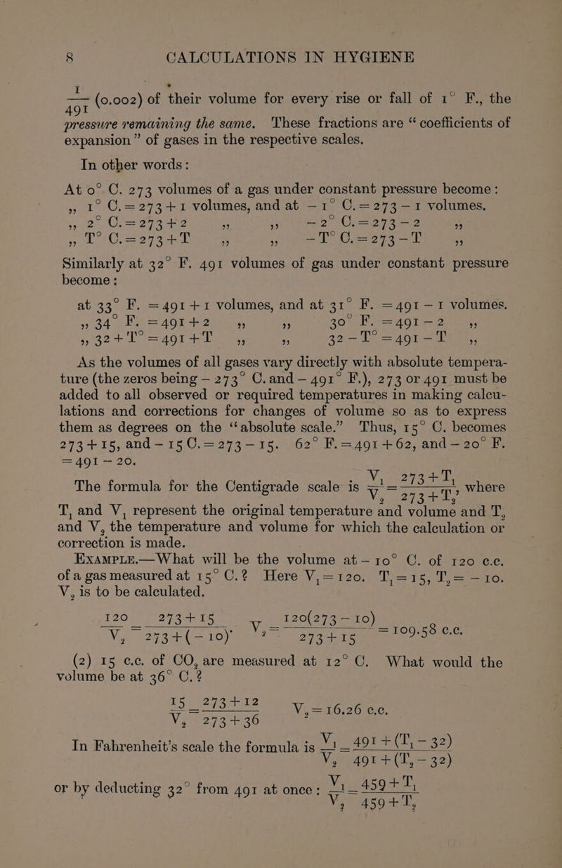 ae — (0. 002) of their volume for every rise or fall of 1° F., the 49 ie te remaining the same. These fractions are “ coefficients of expansion ” of gases in the respective scales, In other words: At 0° C. 273 volumes of a gas under constant pressure become : 5 1° C.=2734+1 volumes, and at —1° C.=273-—1 volumes. 32 Uva 29349 a So eee Ceara 2 RS Bee hear eee Ye ga be me oo oe DO 252 7 Similarly at 32° F. 491 volumes of gas under constant pressure become ; at 33. F. = 491 +1 volumes, and at 31° F. =491 — 1 volumes. » 34 * BR = 491 ae ” ” 30° ig =491 me ” ” 32+1 =491 +1 ” ” cares =491-T ” As the volumes of all gases vary directly with absolute tempera- ture (the zeros being — 273° C.and — 491° F.), 273 or 491 must be added to all observed or required temperatures in making calcu- lations and corrections for changes of volume so as to express them as degrees on the “absolute scale.” Thus, 15° C. becomes 273 +15, and—150.=273-15. 62° F.=4914+62, and—2o° F. = 491 ~ 20. ; : oo ne Toa The formula for the Centigrade scale is VY. 27a ees where T, and V, represent the original temperature and volume and dh and Ns the temperature and volume for which the calculation or correction is made. ExAmMpLe.— What will be the volume at—10° C. of 120 @.e. of a gas measured at 15° C.? Here V,=120. T,=15, T,= —10. V, is to be calculated. 120 273 +15 120(273 — 10) —= es aa Ves £ % Ng (PRS AA OT ea ae (2) 15 cc. of CO, are measured at 12° C. What would the volume be at 36° C.? ES ayo te V, 273+ 36 In Fahrenheit’s scale the formula is = 109.58 ©¢.¢. Vi Oe20 yc, V,_ 491 +(T, — 32) Wits 491 +(T, — 32) or by deducting 32° from 491 at once: