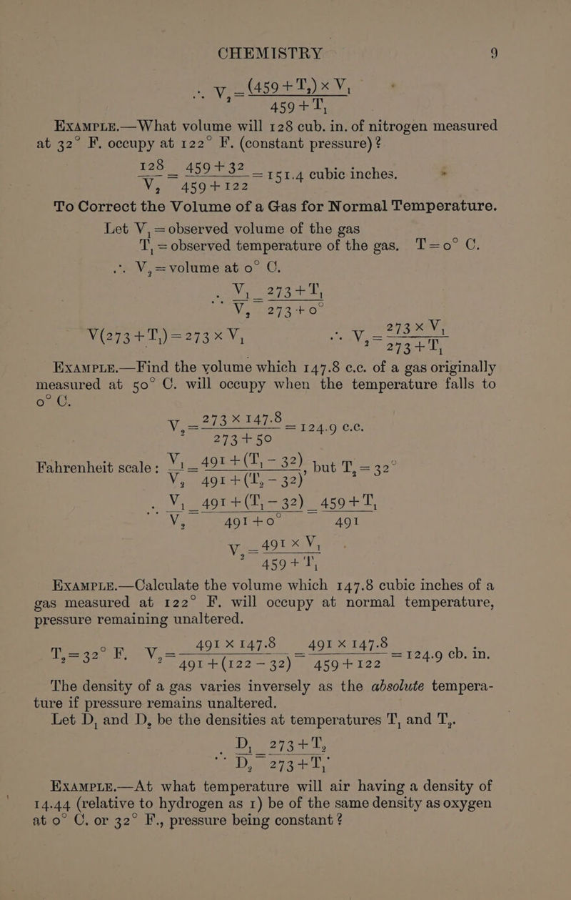 _ (459 +T,) x V, 459+, EXxAMPLE.— What volume will 128 cub. in. of nitrogen measured at 32° F. occupy at 122° F. (constant pressure) ? 128 459+32 ‘V, 4594122 To Correct the Volume of a Gas for Normal Temperature. Let V,= observed volume of the gas T, = observed temperature of the gas. T=o° C. V,= = 151.4 cubic inches. . *, V,=volume at o° C, Gee agar L, : Viu2y3-40° Vv V is = ae eee J (273+ 1,)=273%V, se eae EXAMPLE. —Find the yolume which 147.8 ¢.c. of a gas originally measured at 50° C. will occupy when the temperature falls to oLG, Viele Be Laue Cle; 15 29426 50 Fahrenheit scale : ais eAgeet T= 32h but T, = Vi toa nha ga): npg ae Vie VSAoT ie 4Q1 r _491 X MG 459+ 7; EXxAMPLE.—Calculate the volume which 147.8 cubic inches of a gas measured at 122° F. will occupy at normal temperature, pressure remaining unaltered. 491X147.8 491 X 147.8 491 +(122-—32) 459+122 The density of a gas varies inversely as the absolute tempera- ture if pressure remains unaltered. Let D, and D, be the densities at temperatures T, and T,,. Dix 273+ she Di o7ad'T ExampLe.—At what temperature will air having a density of 14.44 (relative to hydrogen as 1) be of the same density as oxygen at o° CU, or 32° F., pressure being constant ? ae He = Vo S= F249 €D,. 10,