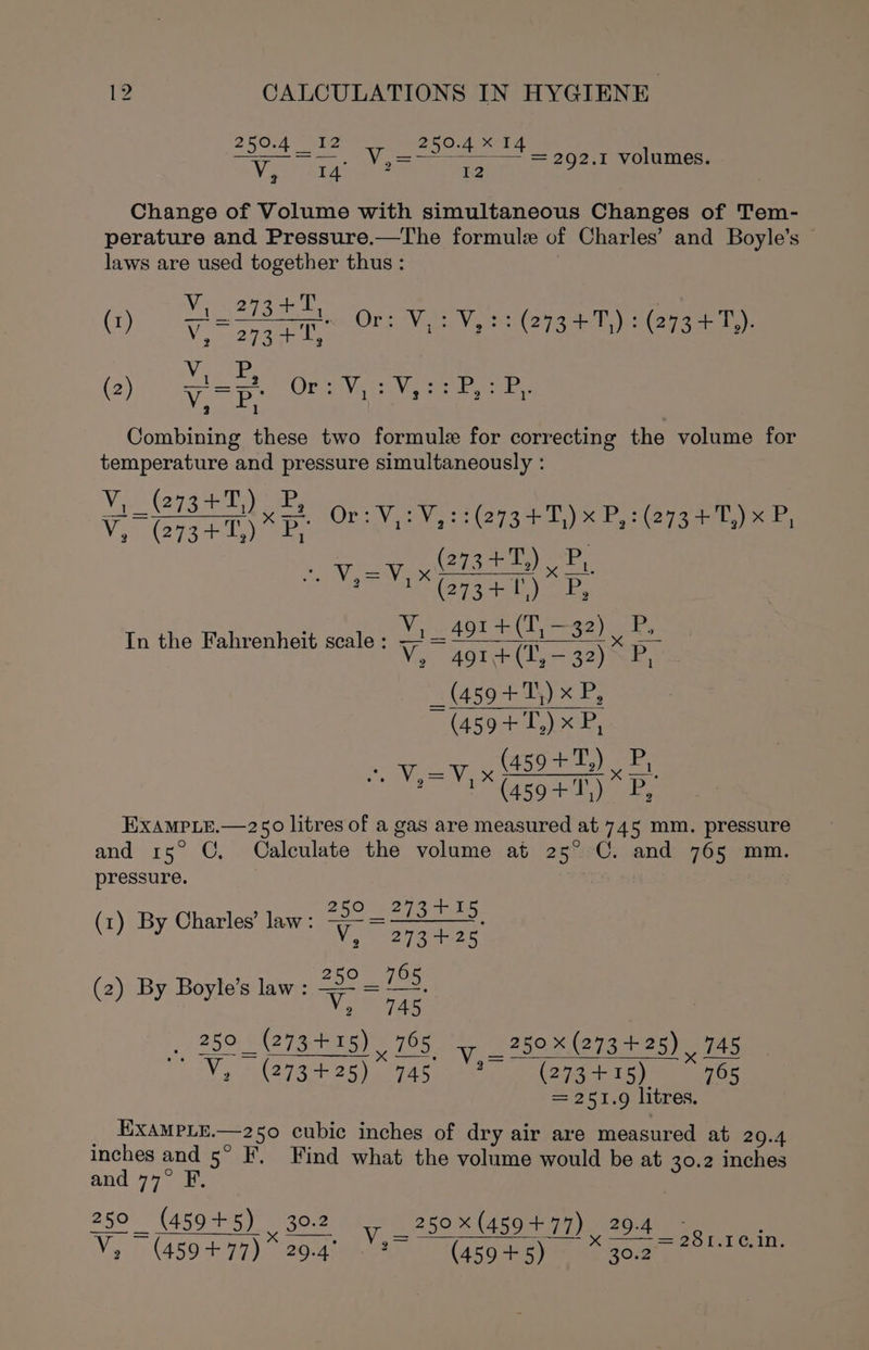 250-4 Ta 250.4 14 Vo tae 1:2 Change of Volume with simultaneous Changes of Tem- perature and Pressure.—The formule of Charles’ and Boyle's | laws are used together thus : | = 292.1 volumes. V +T a (i) eB COr eee Dane V, 273+0 Ven (2) V.P. Ore Va is Vee eres 2 Combining these two formule for correcting the volume for temperature and pressure simultaneously : vee xz OT Vera iets ale) * Polerageer e WAGE FB In the Fahrenheit scale : ut - se a ~ = x . (459 +T) xP, ~ (4594+ T,) x P, (459+T,) ise Va ea Va oe eee ES TE RECs 5 EXAMPLE.—250 litres of a gas are measured at 745 mm. pressure and rs° ©, Calculate the volume at 25° C. and 765 mm. pressure. : , 250 _ 273 +15 (1) By Charles’ law : Vik oye pasado: By Boyle’s law : = . (2) By Boyle’s law Viger 250 _(273+15) 765 _ 250 (273 +25), 745 ti = x—. Va J A273+ 25) 94s 88 25g 15) 765 = 251.9 litres. _ ExampLe.—250 cubic inches of dry air are measured at 209.4 inches and 5° F, Find what the volume would be at 30.2 inches and 77° F, 250 (459+ 2 250 _ (45945) 30.2 1 _250x(459+77) 29.4 _ Bates V, | (450-497) 26-429). Ao 845g eames aoe