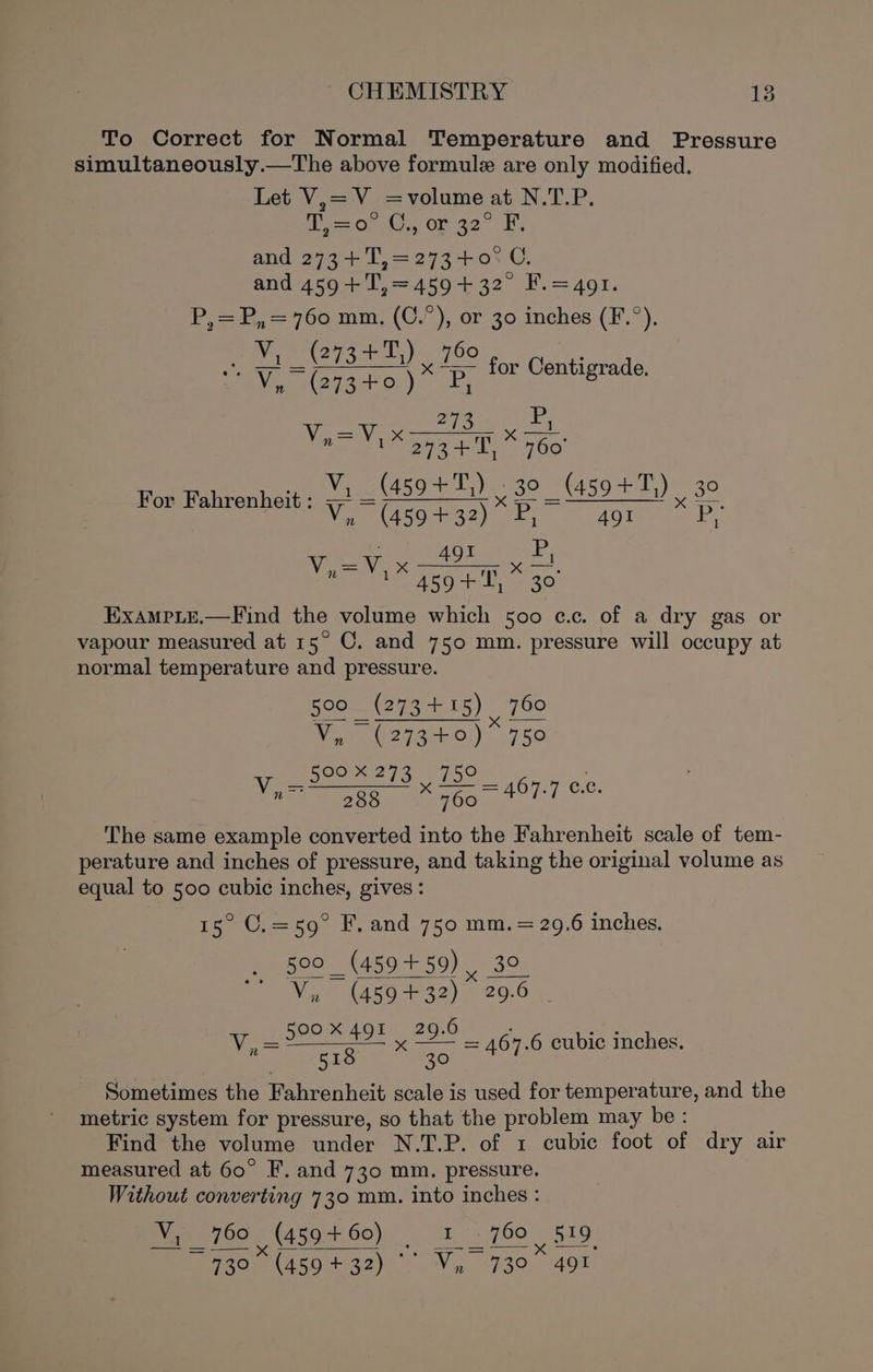 To Correct for Normal Temperature and Pressure simultaneously.—The above formule are only modified. Let V,=V =volume at N.T.P. te 0) Cs orrge” i, and 273+ T,=273+0° C. and 459+ T,=459+ 32° F.=4o1. P,=B, = 760 mm. (C.P), or 30 inches (F.°). ; vy, (273+7)) eo oO oA Plat PEE EEE Na for Centigrade. rN ee nore ¥ ley 273 FL 6 {6o Vv ie T For Fahrenheit : vy (459+T,) 30 _ (459+! 1) 39 iso iz) 2) air =P, Va Vy x ee xo eS Oe pase Exampie.—Find the volume which 500 c.c. of a dry gas or vapour measured at 15° ©. and 750 mm. pressure will occupy at normal temperature and pressure. 500 _ (273 + 15) | 760 We ai 01) 750 OATS. 3 h5° Nast oapes | Goa = 467.7 0.0. The same example converted into the Fahrenheit scale of tem- perature and inches of pressure, and taking the original volume as equal to 500 cubic inches, gives: Pe “Oro FL, and 750 mm. eee inches, 500 _ (459 +59) ,, Vi (459432). = 15 | Vv a spo 4077, 209 is 51S 30 = 467.6 cubic inches. Sometimes the Fahrenheit scale is used for temperature, and the metric system for pressure, so that the problem may be: Find the volume under N.T.P. of 1 cubic foot of dry air measured at 60° F. and 730 mm. pressure. Without converting 730 mm. into inches : Wy 7605 (459-760) 1. 760 519 ~ 730% (459 +32) °° Vy, 730° 491