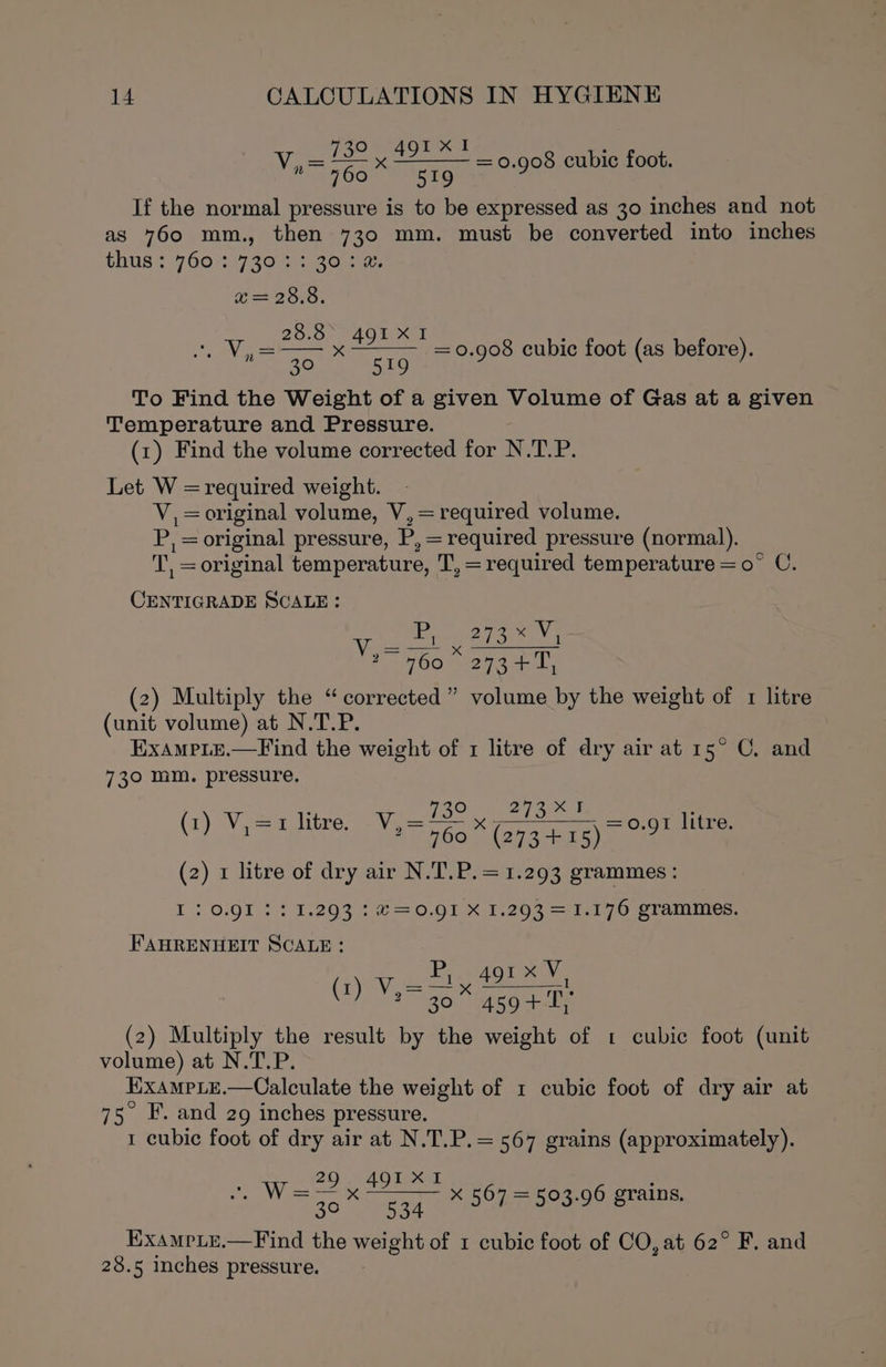 730 491 x1 760 519 If the normal pressure is to be expressed as 30 inches and not as 760 mm., then 730 mm. must be converted into inches tHUS ¢-7 001.720 ahora = 0.908 cubic foot. x= 28.8. 8.8 n= peels ees = 0.908 cubic foot (as before). 30h AB TO To Find the Weight of a given Volume of Gas at a given Temperature and Pressure. (1) Find the volume corrected for N be od Let W = required weight. V,=original volume, V, = required volume. P, = original pressure, P, = required pressure (normal). T, = original temperature, T,=required temperature = o° C. CENTIGRADE SCALE: 273% V5 ~ 760 * 273 +7, (2) Multiply the “corrected” volume by the weight of 1 litre (unit volume) at N.T.P. ExamPLe.—Find the weight of 1 litre of dry air at 15° C. and 730 mm. pressure. (1) V,=1 litre. 730 278% Fe a Vie = 960% (273-415) 79! litre. (2) 1 litre of dry air N.T.P.=1.293 grammes : I: 0.91 3: 1.293 : €=0.91 X 1.293 =1.176 grammes. FAHRENHEIT SCALE: Be eag ine: BR aed Frenne fad Eve 30° 4594-1, (2) Multiply the result by the weight of 1 cubic foot (unit volume) at N.T.P. EXAMPLE .—Calculate the weight of 1 cubic foot of dry air at 75° F. and 2g inches pressure. 1 cubic foot of dry air at N.T.P.=567 grains (approximately). = eae x 567 = 503.96 grains. ExamrLe.—Find the weight of 1 cubic foot of CO, at 62° F. and 28.5 inches pressure.