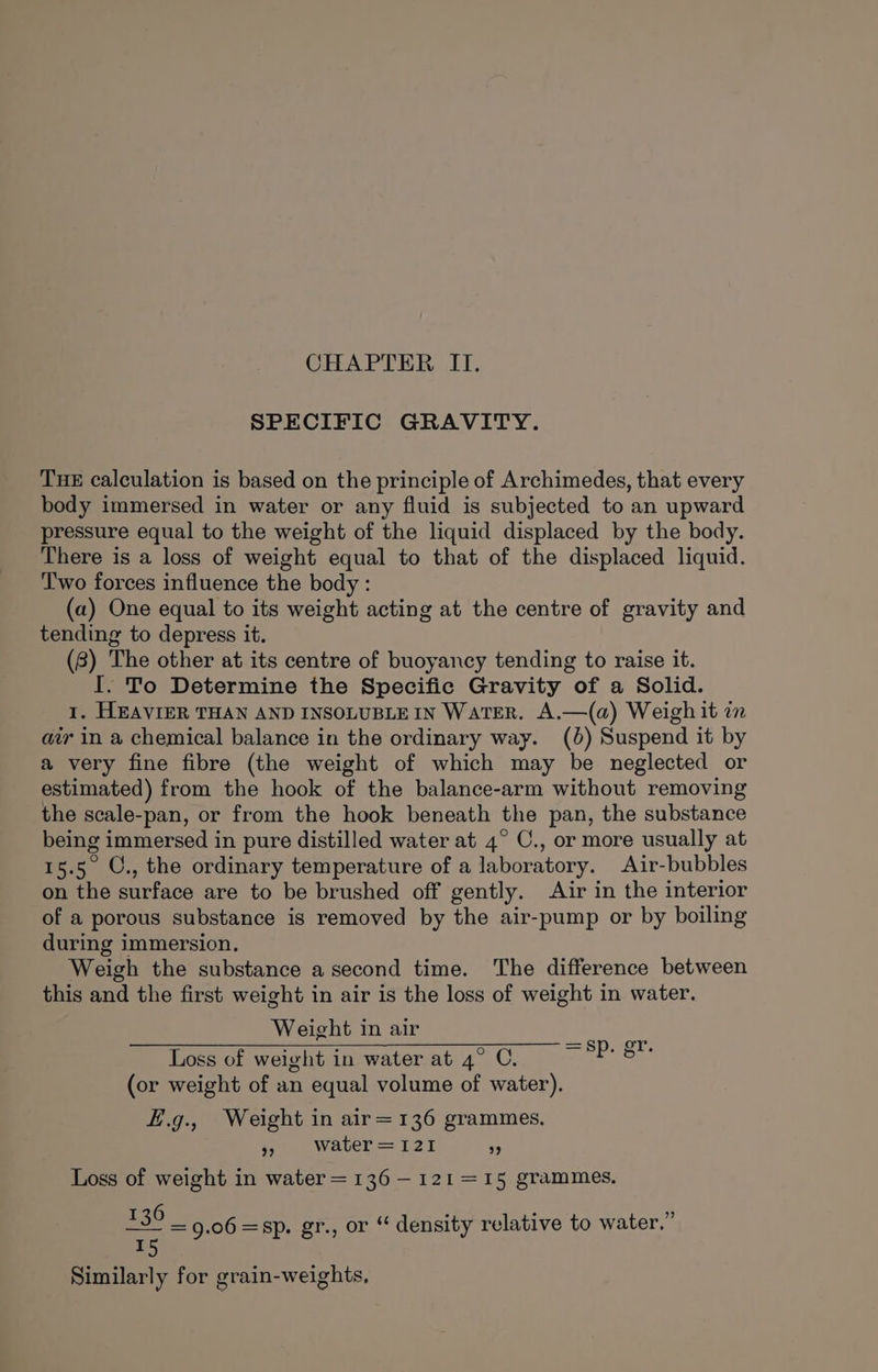 CHAPTER IT. SPECIFIC GRAVITY. TuHE calculation is based on the principle of Archimedes, that every body immersed in water or any fluid is subjected to an upward pressure equal to the weight of the liquid displaced by the body. There is a loss of weight equal to that of the displaced liquid. Two forces influence the body : (a) One equal to its weight acting at the centre of gravity and tending to depress it. (8) The other at its centre of buoyancy tending to raise it. I. To Determine the Specific Gravity of a Solid. 1. HEAVIER THAN AND INSOLUBLE IN WATER. A.—(a) Weigh it in air in a chemical balance in the ordinary way. (6) Suspend it by a very fine fibre (the weight of which may be neglected or estimated) from the hook of the balance-arm without removing the scale-pan, or from the hook beneath the pan, the substance being immersed in pure distilled water at 4° C., or more usually at 15.5 O., the ordinary temperature of a laboratory. Air-bubbles on the surface are to be brushed off gently. Air in the interior of a porous substance is removed by the air-pump or by boiling during immersion. Weigh the substance a second time. The difference between this and the first weight in air is the loss of weight in water. Weight in air a Loss of weight in water at 4° C. bee (or weight of an equal volume of water). fi.g., Weight in air=136 grammes. 9 Water=121 ” Loss of weight in water = 136 —121=15 grammes. £39 9.06 =sp. gr., or “ density relative to water.” 15 Similarly for grain-weights,