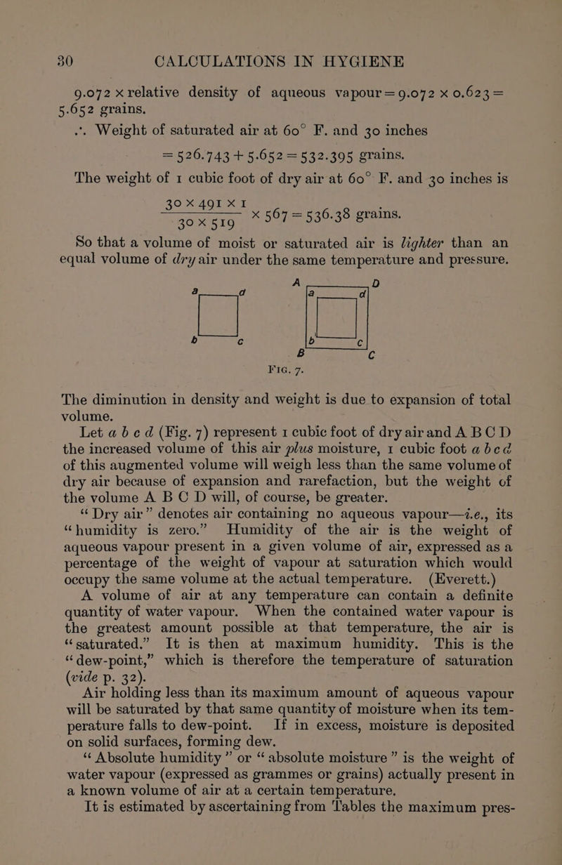 9.072 x relative density of aqueous vapour =9.072 x 0.623 = 5.652 grains, .. Weight of saturated air at 60° F. and 30 inches = 526.743 + 5.652 = 532.395 grains. The weight of 1 cubic foot of dry air at 60° F. and 30 inches is 30X 491 XI 20 tg So that a volume of moist or saturated air is lighter than an equal volume of dry air under the same temperature and pressure. x 567 = 536.38 grains. The diminution in density and weight is due to expansion of total volume. Let a b cd (Fig. 7) represent 1 cubic foot of dry airand A BC D the increased volume of this air plus moisture, 1 cubic foot abcd of this augmented volume will weigh less than the same volume of dry air because of expansion and rarefaction, but the weight of the volume A B C D will, of course, be greater. “Dry air” denotes air containing no aqueous vapour—z.e., its “humidity is zero.” Humidity of the air is the weight of aqueous vapour present in a given volume of air, expressed as a percentage of the weight of vapour at saturation which would occupy the same volume at the actual temperature. (Everett.) A volume of air at any temperature can contain a definite quantity of water vapour. When the contained water vapour is the greatest amount possible at that temperature, the air is “saturated.” It is then at maximum humidity. This is the ‘“‘dew-point,” which is therefore the temperature of saturation (vide p. 32). Air holding less than its maximum amount of aqueous vapour will be saturated by that same quantity of moisture when its tem- perature falls to dew-point. If in excess, moisture is deposited on solid surfaces, forming dew. ‘¢ Absolute humidity ” or “ absolute moisture ” is the weight of water vapour (expressed as grammes or grains) actually present in a known volume of air at a certain temperature. It is estimated by ascertaining from Tables the maximum pres-