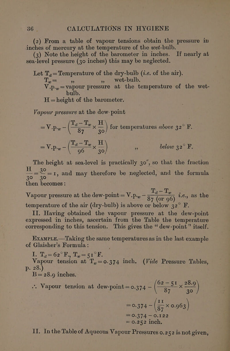 (2) From a table of vapour tensions obtain the pressure in inches of mercury at the temperature of the weé-bulb. (3) Note the height of the barometer in inches. If nearly at sea-level pressure (30 inches) this may be neglected. Let T,=Temperature of the dry-bulb (i.e. of the air). es a », wet-bulb. V.p.,.=Vvapour pressure at the temperature of the wet- bulb. H = height of the barometer. Vapour pressure at the dew- point =A Bi (= x =) for temperatures above 32° F. ‘ =V.p.y— — f below 32° F. i ( 96 ” 30, ; The height at sea-level is practically 30°, so that the fraction ait 1, and may therefore be neglected, and the formula then becomes : ° Ty a gh ° Vapour pressure at the dew-point = V.p.,, — REP ae 2.6.) as the temperature of the air (dry-bulb) is above or below 32° F. II. Having obtained the vapour pressure at the dew-point expressed in inches, ascertain from the Table the temperature corresponding to this tension. This gives the “ dew-point” itself. ExampLe.—Taking the same temperatures as in the last example of Glaisher’s Formula: i. 02 Rea, Vapour tension at T,,=0.374 inch. (Vide Pressure Tables, Pp. 28.) B= 28.9 inches. ; . Yee 62—51 28.9 .. Vapour tension at dew-point = 0.374 — (ESE =e) II = 0.374 — 85 xX 0.963 = 0.374 —0.122 =0.252 inch. II. Inthe Table of Aqueous Vapour Pressures 0.252 is not given,