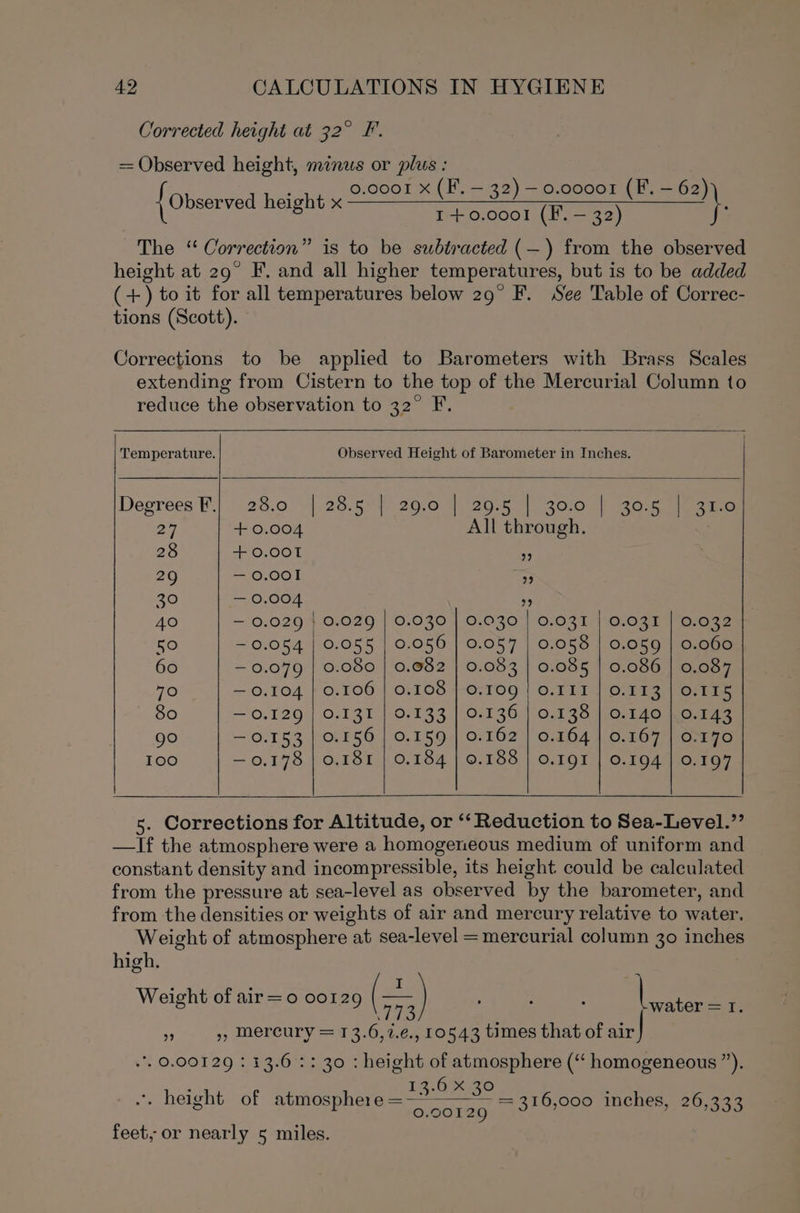 Corrected height at 32° F = Observed height, minus or plus : ; 0.0001 x (F. — 32) — 0.00001 (F. — 62) { Observed height x Tne Wee ono ee eee ocd ees) \. The “ Correction” is to be subtracted (—) from the observed height at 29° F. and all higher temperatures, but is to be added (+) to it for all temperatures below 29° F. See Table of Correc- tions (Scott). Corrections to be applied to Barometers with Brass Scales extending from Cistern to the top of the Mercurial Column to reduce the observation to 32° F. Temperature. Observed Height of Barometer in Inches. Degrees F.| 28.0 »|.28.5°5 20.0 | 20-5 1 3010 | 3G Foi oie 27 + 0.004 All through. 28 + 0.001 as 29 — 0.001 &gt; 30 — 0.004 9 40 — 0.029 | 0.029 | 0.030 | 0.030 | 0.031 | 0.031 | 0.032 50 ~ 0.054 | 0.055 | 0.056 | 0.057 | 0.058 | 0.059 | 0.060 60 — 0.079 | 0.080 | 0.082 | 0.083 | 0.085 | 0.086 | 0.087 70 — 0.104 | 0.106 | 0.108 | 0.109 | 0.111 | 0.113 | 0.115 ~ 80 — 0.129 | 0.131 | 0/133 |(0.136 | 0.138 10,140 KO.143 go — 0.153 | 0.156 | 0.159 | 0.162 | 0.164 | 0.167 | 0.170 100 — 0.178 | 0.181 | 0.184 | 0.188 | 0.191 | 0.194 | 0.197 5. Corrections for Altitude, or ‘‘ Reduction to Sea-Level.’’ —If the atmosphere were a homogeneous medium of uniform and constant density and incompressible, its height could be calculated from the pressure at sea-level as observed by the barometer, and from the densities or weights of air and mercury relative to water. Weight of atmosphere at sea-level = mercurial column 30 inches high. Weight of air=o0 oo129 co ; : ; |e m . », mercury = 13.6,7.¢., 10543 times that of air . 0.00129 : 13.6: : 30 : height of atmosphere (“ homogeneous ”). ‘ ay *. height of atmosphere = — see 0.00129 = 316,000 inches, 26,333 feet, or nearly 5 miles.