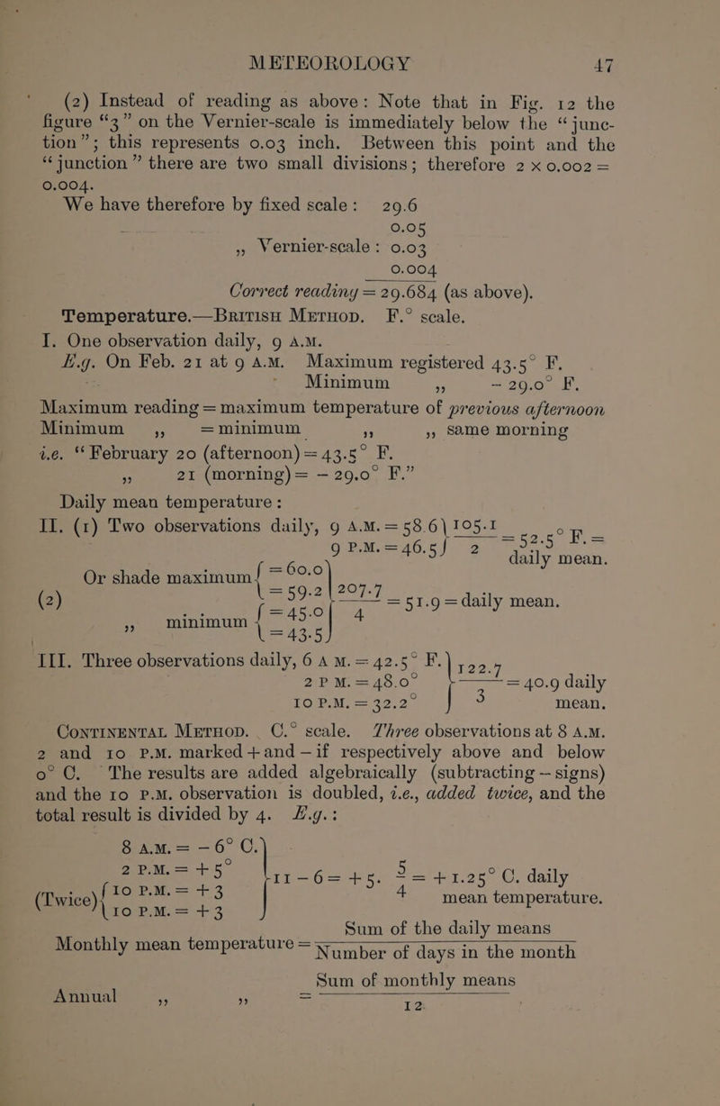 (2) Instead of reading as above: Note that in Fig. 12 the figure “3” on the Vernier-scale is immediately below the “ junc- tion”; this represents 0.03 inch. Between this point and the ‘junction ” there are two small divisions; therefore 2 x 0.002 = 0.004. We have therefore by fixed scale: 29.6 sa a 0.05 », Vernier-scale : 0.03 0.004 Correct readiny = 29.684 (as above). Temperature.—BritisH Mreruop. F.° scale. I. One observation daily, 9 A.M. f.g. On Feb. 21 at 9 AM. Maximum registered 43.5° F. Minimum = ~29.0° F, Maximum reading = maximum temperature of previous afternoon Minimum _se~6 = minimum a », Same morning i.e. ‘ February 20 (afternoon) = 43.5° F. * 21 (morning) = —29.0° F.” Daily mean temperature : II. (1) Two observations daily, 9 A.M.=58.6)\105-I _ oF : Sens): 2 ieee ee Or shade maximum { sf ae Hit (2) Zs ie —— = 51.9 = daily mean. » mininum { ae 4 = 43.5 2P M.=48.0 POM = 29.2 III. Three observations daily, 6 A m.=42.5° F.) ,,5. . ‘ = 40.9 daily mean. ContrnenTAL Mernop. C.° scale. Three observations at 8 A.M. 2 and to P.M. marked+and-—if respectively above and below o° ©. The results are added algebraically (subtracting — signs) and the ro P.M. observation is doubled, 7.e., added twice, and the total result is divided by 4. F.g.: 8 am.= —6°C. Pee Il1-6=+5. 3 = 41.28°C, daily (Twice) Pon mean temperature. (10 P.M.= +3 Sum of the daily means Monthly mean temperature = po of days in the month Sum of monthly means Annual C 4 = =