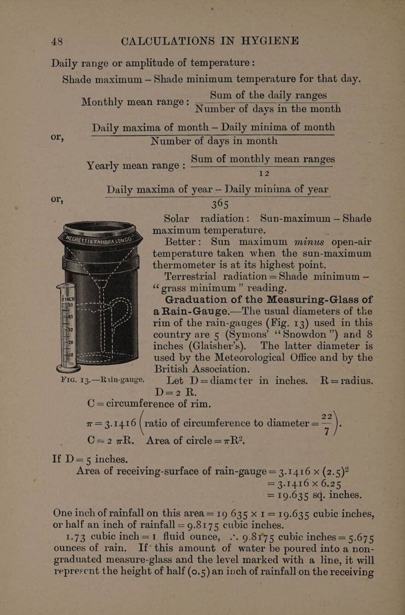 Daily range or amplitude of temperature : Shade maximum — Shade minimum temperature for that day. Sum of the daily ranges Number of days in the month Monthly mean range: Daily maxima of month — Daily minima of month et Number of days in month Sum of monthly mean ranges Yearly mean range : &lt;i wi Daily maxima of year — Daily minima of year or, : 365 Solar radiation: Sun-maximum — Shade maximum temperature. Better: Sun maximum minus open-air temperature taken when the sun-maximum thermometer is at its highest point. Terrestrial radiation =Shade minimum — ‘‘ orass minimum ” reading. Graduation of the Measuring-Glass of a Rain-Gauge.—The usual diameters of the rim of the rain-gauges (Fig. 13) used in this country are 5 (Symons’ ‘“‘Snowdon ”) and 8 inches (Glaisher’s). The latter diameter is used by the Meteorological Office and by the = British Association. ¥iG. 13. —Rarin-gauge. Let D=diameter in inches. R-=radius. D=2 R. C =circumference of rim. 7 = 3.1416 (ratio of circumference to diameter = 22) C=2nR. Area of circle=7R* If D=5 inches, Area of receiving-surface of rain-gauge = 3.1416 x (2.5)? = 3.1416 X 6.25 = 19.635 sq. inches. One inch of rainfall on this area = 19 635 x 1= 19.635 cubic inches, or half an inch of rainfall = 9.8175 cubic inches. 1.73 cubic inch=1 fluid ounce, .*. 9.8975 cubic inches = 5.675 ounces of rain. If this amount of water be poured into a non- graduated measure-glass and the level marked with a line, it will represcnt the height of half (0.5) an inch of rainfall on the receiving