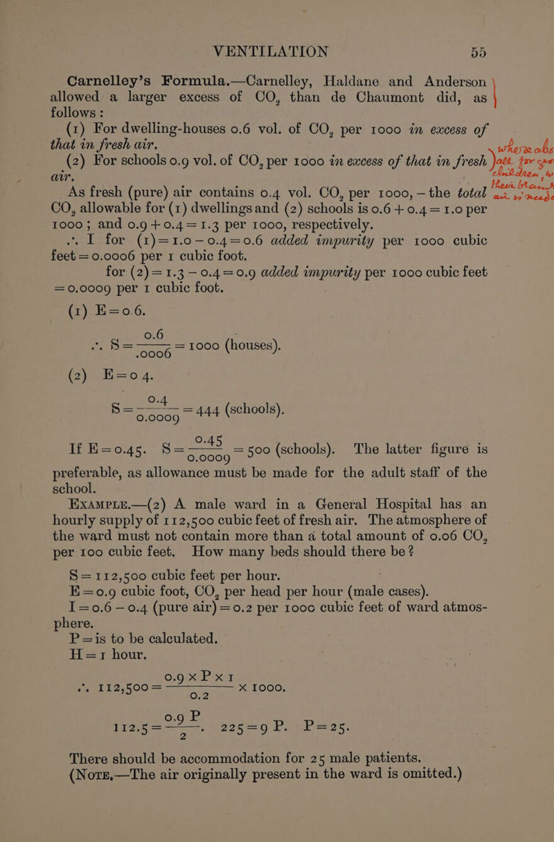 Carnelley’s Formula.—Carnelley, Haldane and Anderson allowed a larger excess of CO, than de Chaumont did, as | follows : (1) For dwelling-houses 0.6 vol. of CO, per 1000 in excess of that in fresh air. (2) For schools 0.9 vol. of CO, per 1000 in excess of that in fro i air. As fresh (pure) air contains 0.4 vol. CO, per 1000, — the total ‘i as — CO, allowable for (1) dwellings and (2) schools is 0.6 + 0.4 = 1.0 per 1000; and 0.9 +0.4=1.3 per 1000, respectively. ane I for (1)=1.0-0.4=0.6 added impurity per tooo cubic feet = 0.0006 per 1 cubic foot. for (2)=1.3 —0.4=0.9 added impurity per 1000 cubic feet = 0.0009 per 1 cubic foot. (7) E=0.6. 6 os —s = 1000 (houses). (2)— B=04. Gece = oe = 444 (schools), te o.45, S= be a (schools). The latter figure is 45: 0.0009 3 ; = preferable, as allowance must be made for the adult staff of the school. Exampie.—(2) A male ward in a General Hospital has an hourly supply of 112,500 cubic feet of fresh air. The atmosphere of the ward must not contain more than a total amount of 0.06 CO, per 100 cubic feet. How many beds should there be ? S = 112,500 cubic feet per hour. E=o0.9 cubic foot, CO, per head per hour aiete cases). I=0.6 —0.4 (pure air) = 0.2 per 100c cubic feet of ward atmos- phere. P=is to be calculated. 1 ==7 hour. Oro HEP xy ett 2,00 = X TO0G, oe irae, age La ee 25 There should be accommodation for 25 male patients. (Nore,—The air originally present in the ward is omitted.)