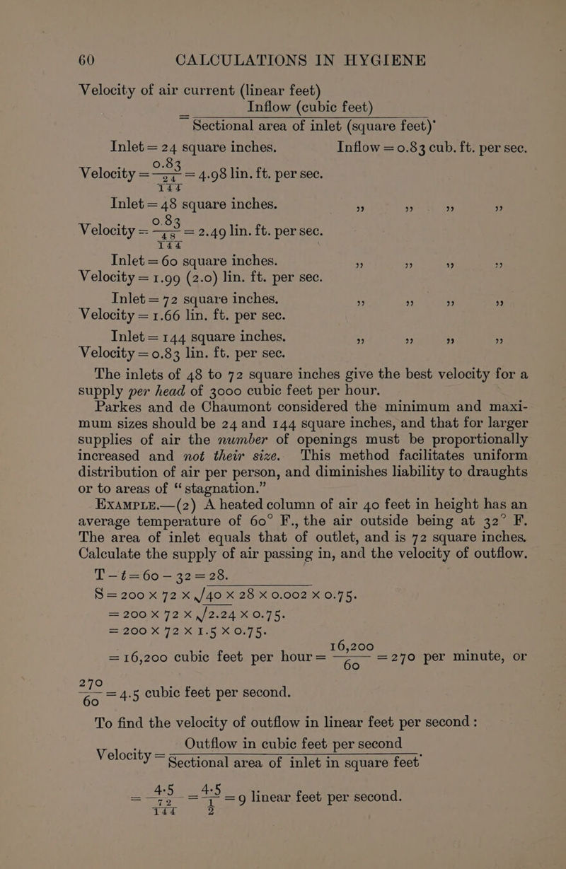 Velocity of air current (linear feet) Inflow (cubic feet) ~ Sectional area of inlet (square feet)’ Inlet = 24 square inches. Inflow = 0.83 cub. ft. per sec. Velocity = at = 4.98 lin. ft. per sec. Inlet Se inches. - - ‘ Zs Velocity = ee 2.49 lin. ft. per sec. : | Inlet = 60 square inches. re a 2 Velocity = 1.99 (2.0) lin. ft. per sec. Inlet = 72 square inches. ” ” ” 9 Velocity = 1.66 lin. ft. per sec. Inlet = 144 square inches. ‘3 “e i; ? Velocity = 0.83 lin. ft. per sec. The inlets of 48 to 72 square inches give the best velocity for a supply per head of 3000 cubic feet per hour. Parkes and de Chaumont considered the minimum and maxi- mum sizes should be 24 and 144 square inches, and that for larger supplies of air the number of openings must be proportionally increased and not their size. ‘This method facilitates uniform distribution of air per person, and diminishes liability to draughts or to areas of “ stagnation.” ExampLE.—(z2) A heated column of air 40 feet in height has an average temperature of 60° F., the air outside being at 32° F. The area of inlet equals that of outlet, and is 72 square inches. Calculate the supply of air passing in, and the velocity of outflow. T-—t=60 — 32=28. S = 200 x 72 x ,/40 X 28 X 0.002 X 0.75. = 200 X¥2\x \/2.24 x 0.75. S200 X72 Kit Oo . ‘ 16,200 ; = 16,200 cubic feet per hour = Go = 270 per minute, or metho 60. + To find the velocity of outflow in linear feet per second : Velocit Outflow in cubic feet per second oroe’Y ~ Sectional area of inlet in square feet’ 5 cubic feet per second. — oe : =e =g linear feet per second. TEL 2