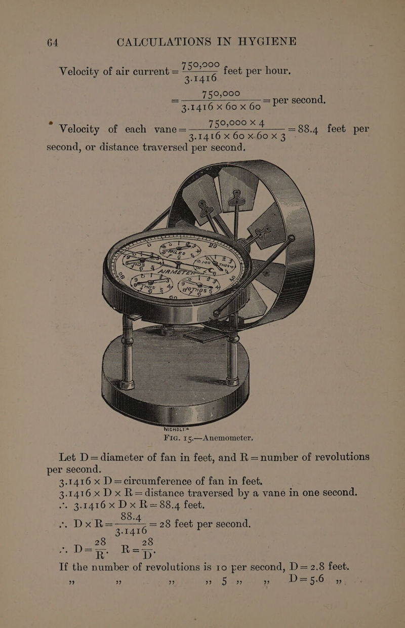 Velocity of air current = 730,90° feet per hour. 3.1416 a 750,000 ~ 3.1416 X 60 x 60 = per second. 750,000 X 4 3.1416 X 60 X.60 X 3 second, or distance traversed per second. : Velocity of each vane= = 88.4 feet per Let D=diameter of fan in feet, and R=number of revolutions per second. 3.1416 x D=circumference of fan in feet. 3.1416 x Dx R=distance traversed by a vane in one second. “. 3.1416 x Dx R= 88.4 feet. 88. “Dx R38 feet per second. 3.1416 28 28 are ts If the number of revolutions is ro per second, D = 2.8 feet. ” ” ” » 5 9» ” D= 5.6 22 ;